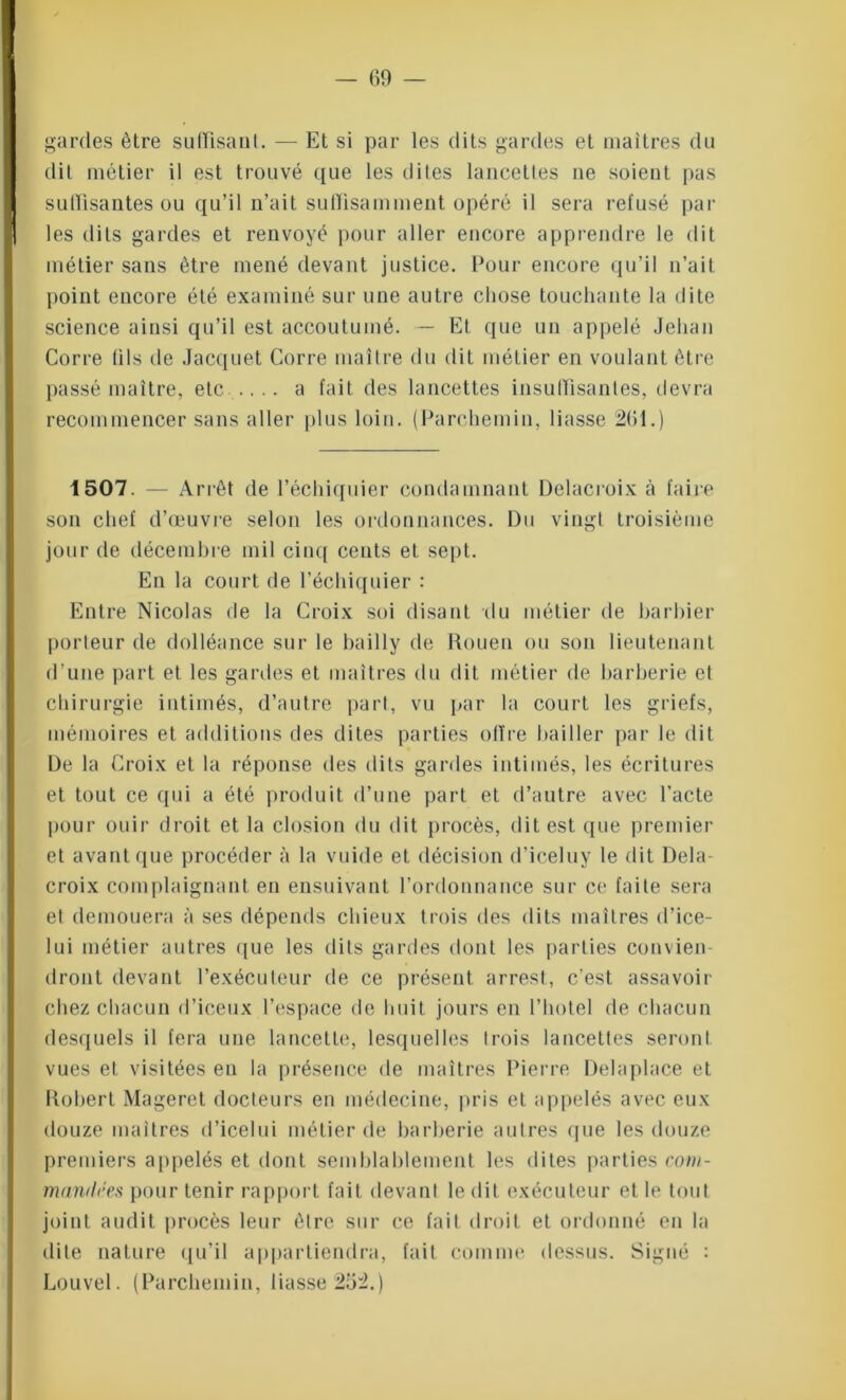 gardes être suffisant. — Et si par les dits gardes et maîtres du dit métier il est trouvé que les dites lancettes ne soient pas suffisantes ou qu’il n’ait suffisamment opéré il sera refusé par les dits gardes et renvoyé pour aller encore apprendre le dit métier sans être mené devant justice. Pour encore qu’il n’ait point encore été examiné sur une autre chose touchante la dite science ainsi qu’il est accoutumé. — Et que un appelé Jehan Corre fils de Jacquet Corre maître du dit métier en voulant être passé maître, etc...... a fait des lancettes insuffisantes, devra recommencer sans aller plus loin. (Parchemin, liasse 261.) 1507 Arrêt de l’échiquier condamnant Delacroix à faire son chef d’œuvre selon les ordonnances. Du vingt troisième jour de décembre mil cinq cents et sept. En la court de l’échiquier : Entre Nicolas de la Croix soi disant du métier de barbier porteur de dolléance sur le bailly de Rouen ou son lieutenant d’une part et les gardes et maîtres du dit métier de barberie et chirurgie intimés, d’autre part, vu par la court les griefs, mémoires et additions des dites parties offre bailler par le dit De la Croix et la réponse des dits gardes intimés, les écritures et tout ce qui a été produit d’une part et d’autre avec l’acte pour ouir droit et la closion du dit procès, dit est que premier et avant que procéder à la vuide et décision d’iceluy le dit Dela- croix complaignant en ensuivant l’ordonnance sur ce faite sera et demouera à ses dépends chieux trois des dits maîtres d’ice- lui métier autres que les dits gardes dont les parties convien- dront devant l’exécuteur de ce présent arrest, c’est assavoir chez chacun d’iceux l’espace de huit jours en l’hotel de chacun desquels il fera une lancette, lesquelles trois lancettes seront vues et visitées en la présence de maîtres Pierre Delaplace et Robert Mageret docteurs en médecine, pris et appelés avec eux douze maîtres d’icelui métier de barberie autres que les douze premiers appelés et dont semblablement les dites parties com- mandées pour tenir rapport fait devant le dit exécuteur et le tout joint audit procès leur être sur ce fait droit et ordonné en la dite nature qu’il appartiendra, fait comme dessus. Signé : Louvel. (Parchemin, liasse 25:2.)