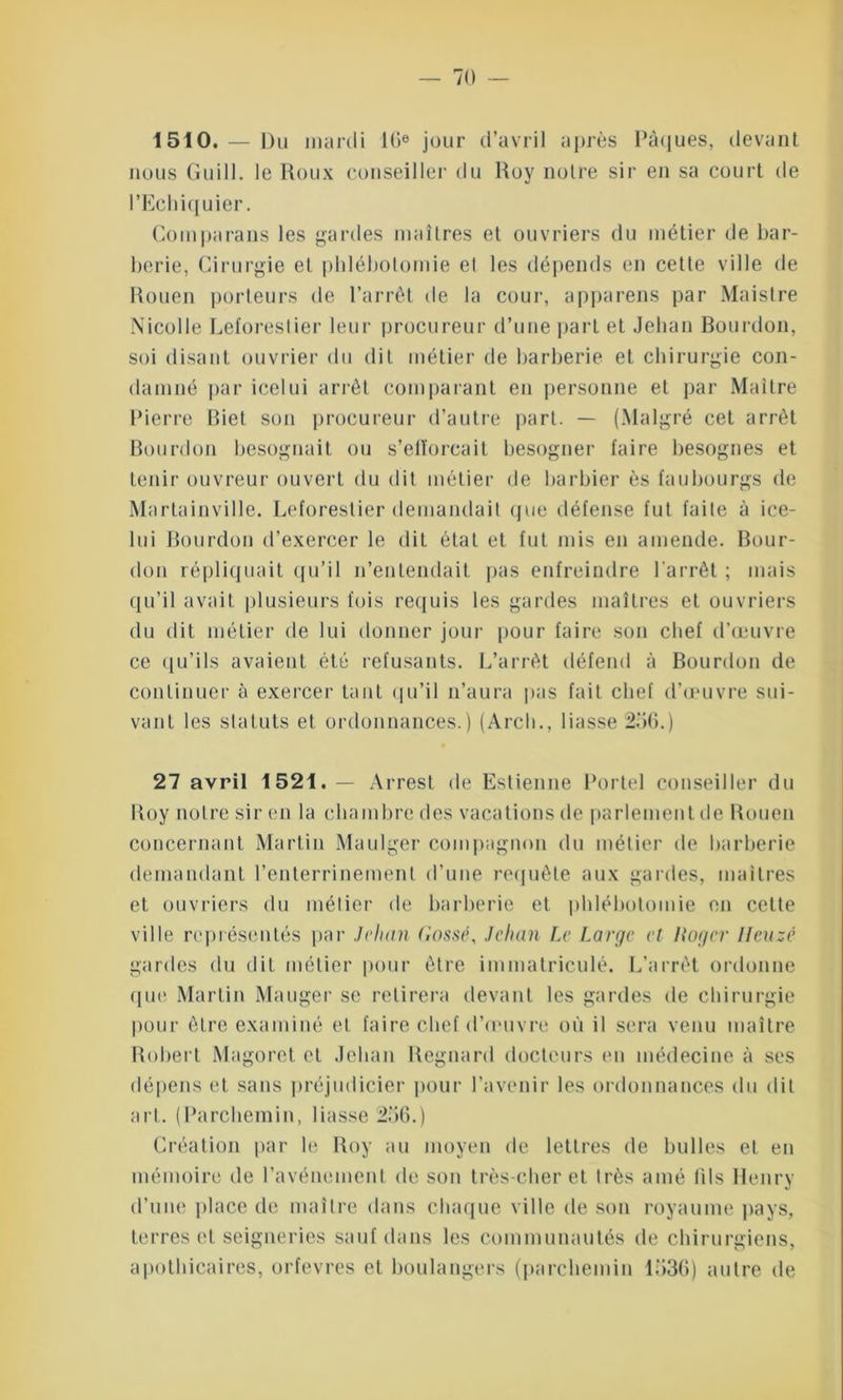 1510. — Du mardi 10e jour d’avril après Pâques, devant nous Guill. le Roux conseiller du Roy notre sir en sa court de l’Echiquier. Coinparans les gardes maîtres et ouvriers du métier de bar- berie, Cirurgie et phlébotomie el les dépends en cette ville de Rouen porteurs de l’arrêt de la cour, appareils par Maistre Nicolle Leforeslier leur procureur d’une part et Jehan Bourdon, soi disant ouvrier du dit métier de barberie et chirurgie con- damné par icelui arrêt comparant en personne et par Maître Pierre Biet son procureur d’autre part. — (Malgré cet arrêt Bourdon besognait ou s’efforcait besogner faire besognes et tenir ouvreur ouvert du dit métier de barbier ès faubourgs de Martainville. Leforeslier demandait que défense fut faite à ice- lui Bourdon d’exercer le dit état et fut mis en amende. Bour- don répliquait qu’il n’entendait pas enfreindre l’arrêt ; mais qu’il avait plusieurs fois requis les gardes maîtres et ouvriers du dit métier de lui donner jour pour faire son chef d’œuvre ce qu’ils avaient été refusants. L’arrêt défend à Bourdon de continuer à exercer tant qu’il n’aura pas fait chef d’œuvre sui- vant les statuts et ordonnances.) (Arch., liasse 256.) 27 avril 1521.— Arrest de Estienne Portel conseiller du Roy notre sir en la chambre des vacations de parlement de Rouen concernant Martin Maulger compagnon du métier de barberie demandant l’enterrinemenl d’une requête aux gardes, maîtres et ouvriers du métier de barberie et phlébotomie en cette ville représentés par Jehan Cassé, Jehan Le Large et Iioger Hcuzê gardes du dit métier pour être immatriculé. L’arrêt ordonne que Martin Manger se retirera devant les gardes de chirurgie pour être examiné et faire chef d’onivre où il sera venu maître Robert Magoret et Jehan Regnard docteurs en médecine à ses dépens et sans préjudicier pour l’avenir les ordonnances du dit art. (Parchemin, liasse 256.) Création par le Roy au moyen de lettres de bulles et en mémoire de l’avénement de son très-cher et très amé fils Henry d’une place de maître dans chaque ville de son royaume pays, terres et seigneries sauf dans les communautés de chirurgiens, apothicaires, orfèvres et boulangers (parchemin 1536) autre de