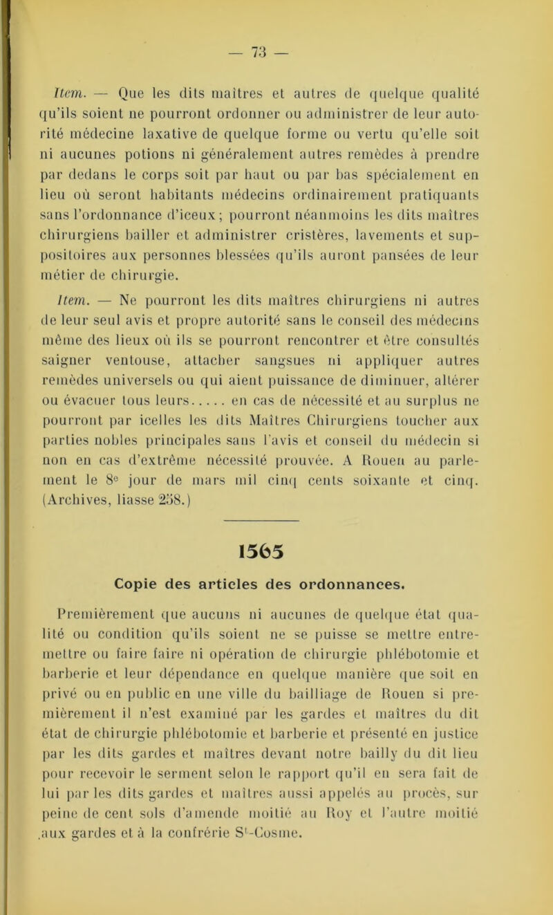 Item. — Que les dits maîtres et autres de quelque qualité qu’ils soient ne pourront ordonner ou administrer de leur auto- rité médecine laxative de quelque forme ou vertu qu’elle soit ni aucunes potions ni généralement autres remèdes à prendre par dedans le corps soit par haut ou par bas spécialement en lieu où seront habitants médecins ordinairement pratiquants sans l’ordonnance d’iceux; pourront néanmoins les dits maîtres chirurgiens bailler et administrer cristères, lavements et sup- positoires aux personnes blessées qu’ils auront pansées de leur métier de chirurgie. Item. — Ne paurront les dits maîtres chirurgiens ni autres de leur seul avis et propre autorité sans le conseil des médecins même des lieux où ils se pourront rencontrer et être consultés saigner ventouse, attacher sangsues ni appliquer autres remèdes universels ou qui aient puissance de diminuer, altérer ou évacuer tous leurs en cas de nécessité et au surplus ne pourront par icelles les dits Maîtres Chirurgiens toucher aux parties nobles principales sans l'avis et conseil du médecin si non en cas d’extrême nécessité prouvée. A Rouen au parle- ment le 8° jour de mars mil cinq cents soixante et cinq. (Archives, liasse 2o8.) 1565 Copie des articles des ordonnances. Premièrement que aucuns ni aucunes de quelque état qua- lité ou condition qu’ils soient ne se puisse se mettre entre- mettre ou faire faire ni opération de chirurgie phlébotomie et barberie et leur dépendance en quelque manière que soit en privé ou en public en une ville du bailliage de lîouen si pre- mièrement il n’est examiné par les gardes et maîtres du dit état de chirurgie phlébotomie et barberie et présenté en justice par les dits gardes et maîtres devant notre bailly du dit lieu pour recevoir le serment selon le rapport qu’il en sera fait de lui parles dits gardes et maîtres aussi appelés au procès, sur peine de cent sols d’amende moitié au Roy et l’autre moitié .aux gardes et à la confrérie S'-Cosme.
