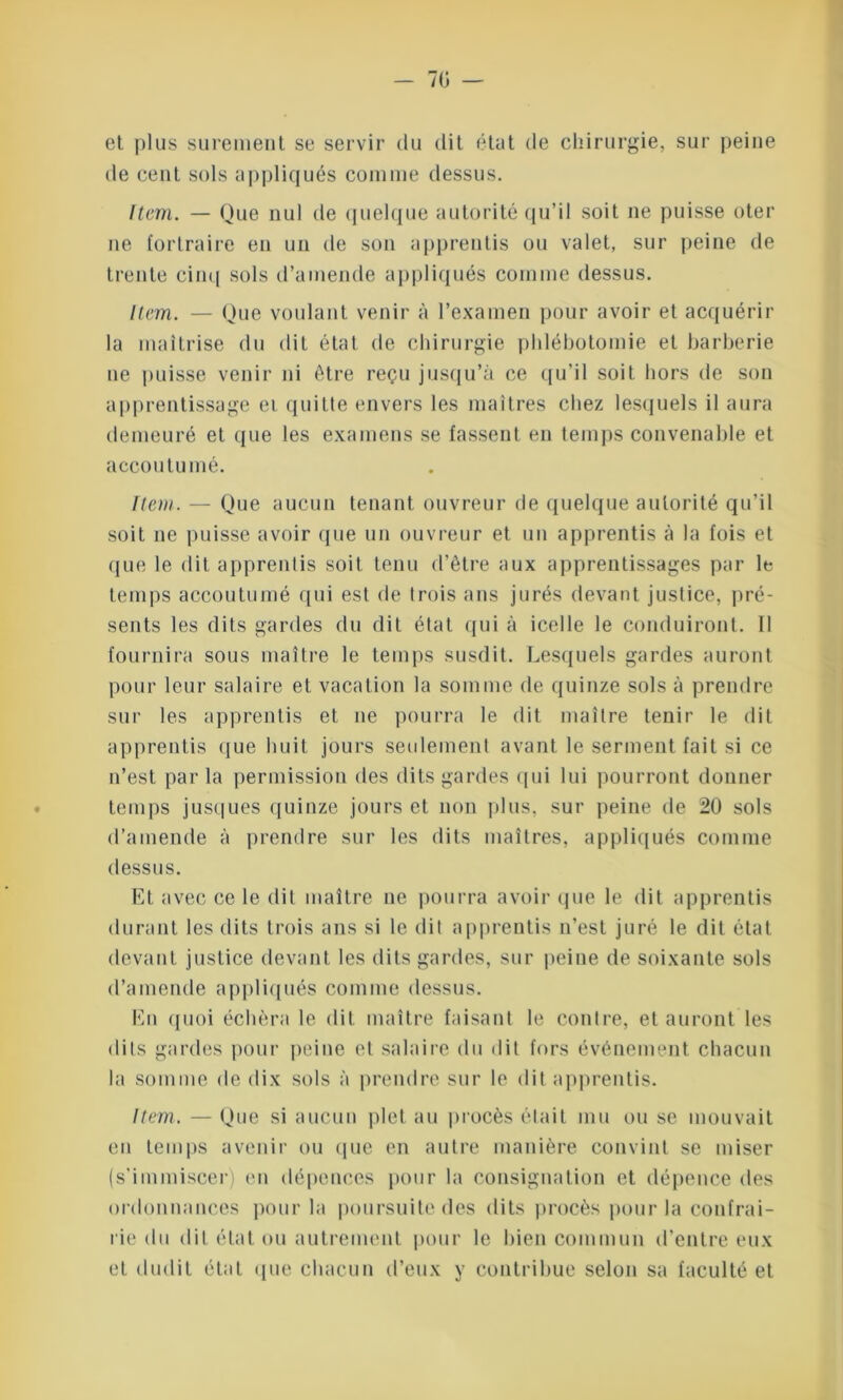 et plus sûrement se servir du dit état de chirurgie, sur peine de cent sols appliqués comme dessus. Item. — Que nul de quelque autorité qu’il soit ne puisse oter ne fortraire en un de son apprentis ou valet, sur peine de trente cinq sols d’amende appliqués comme dessus. Item. — Que voulant venir à l’examen pour avoir et acquérir la maîtrise du dit état de chirurgie phlébotomie et barberie ne puisse venir ni être reçu jusqu’à ce qu’il soit hors de son apprentissage ei quitte envers les maîtres chez lesquels il aura demeuré et que les examens se fassent en temps convenable et accoutumé. Item. — Que aucun tenant ouvreur de quelque autorité qu’il soit ne puisse avoir que un ouvreur et un apprentis à la fois et que le dit apprentis soit tenu d’être aux apprentissages par le temps accoutumé qui est de trois ans jurés devant justice, pré- sents les dits gardes du dit état qui à icelle le conduiront. Il fournira sous maître le temps susdit. Lesquels gardes auront pour leur salaire et vacation la somme de quinze sols à prendre sur les apprentis et ne pourra le dit maître tenir le dit apprentis que huit jours seulement avant le serment fait si ce n’est parla permission des dits gardes qui lui pourront donner temps jusques quinze jours et non plus, sur peine de 20 sols d’amende à prendre sur les dits maîtres, appliqués comme dessus. Et avec ce le dit maître ne pourra avoir que le dit apprentis durant les dits trois ans si le dit apprentis n’est juré le dit état devant justice devant les dits gardes, sur peine de soixante sols d’amende appliqués comme dessus. En quoi échèra le dit maître faisant le contre, et auront les dits gardes pour peine et salaire du dit fors événement chacun la somme de dix sols à prendre sur le dit apprentis. Item. — Que si aucun plet au procès était mu ou se mouvait en temps avenir ou que en autre manière convint se miser (s’immiscer) en dépences pour la consignation et dépence des ordonnances pour la poursuite des dits procès pour la confrai- rie <1ii dit état ou autrement pour le bien commun d’entre eux et dudit état que chacun d’eux y contribue selon sa faculté et