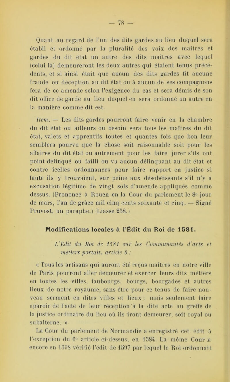 Quant au regard de l’un des dits gardes au lieu duquel sera établi et ordonné par la pluralité des voix des maîtres et gardes du dit état un autre des dits maîtres avec lequel (celui là) demeureront les deux autres qui étaient tenus précé- dents, et si ainsi était que aucun des dits gardes lit aucune fraude ou déception au dit état ou à aucun de ses compagnons fera de ce amende selon l’exigence du cas et sera démis de son dit office de garde au lieu duquel en sera ordonné un autre en la manière comme dit est. Item. —- Les dits gardes pourront faire venir en la chambre du dit état ou ailleurs ou besoin sera tous les maîtres du dit état, valets et apprentifs toutes et quantes fois que bon leur semblera pourvu que la chose soit raisonnable soit pour les alîaires du dit état ou autrement pour les faire jurer s’ils ont point délinqué ou failli ou vu aucun délinquant au dit état et contre icelles ordonnances pour faire rapport en justice si faute ils y trouvaient, sur peine aux désobéissants s’il n’y a excusation légitime de vingt sols d’amende appliqués comme dessus. (Prononcé à Rouen en la Cour du parlement le 8° jour de mars, l’an de grâce mil cinq cents soixante et cinq. — Signé Pruvost, un paraphe.) (Liasse 258.) Modifications locales à l’Édit du Roi de 1581. L’Edit du Roi de lüSI sur les Communautés d’arts et métiers portait, article 6 : « Tous les artisans qui auront été reçus maîtres en notre ville de Paris pourront aller demeurer et exercer leurs dits métiers en toutes les villes, faubourgs, bourgs, bourgades et autres lieux de notre royaume, sans être pour ce tenus de faire nou- veau serment en dites villes et lieux ; mais seulement faire aparoir de l’acte de leur réception à la dite acte au greffe de la justice ordinaire du lieu où ils iront demeurer, soit royal ou subalterne. » La Cour du parlement de Normandie a enregistré cet édit à l’exception du 6e article ci-dessus, en 1584. La même Cour .a encore en 1598 vérifié l’édit de 1597 par lequel le Roi ordonnait