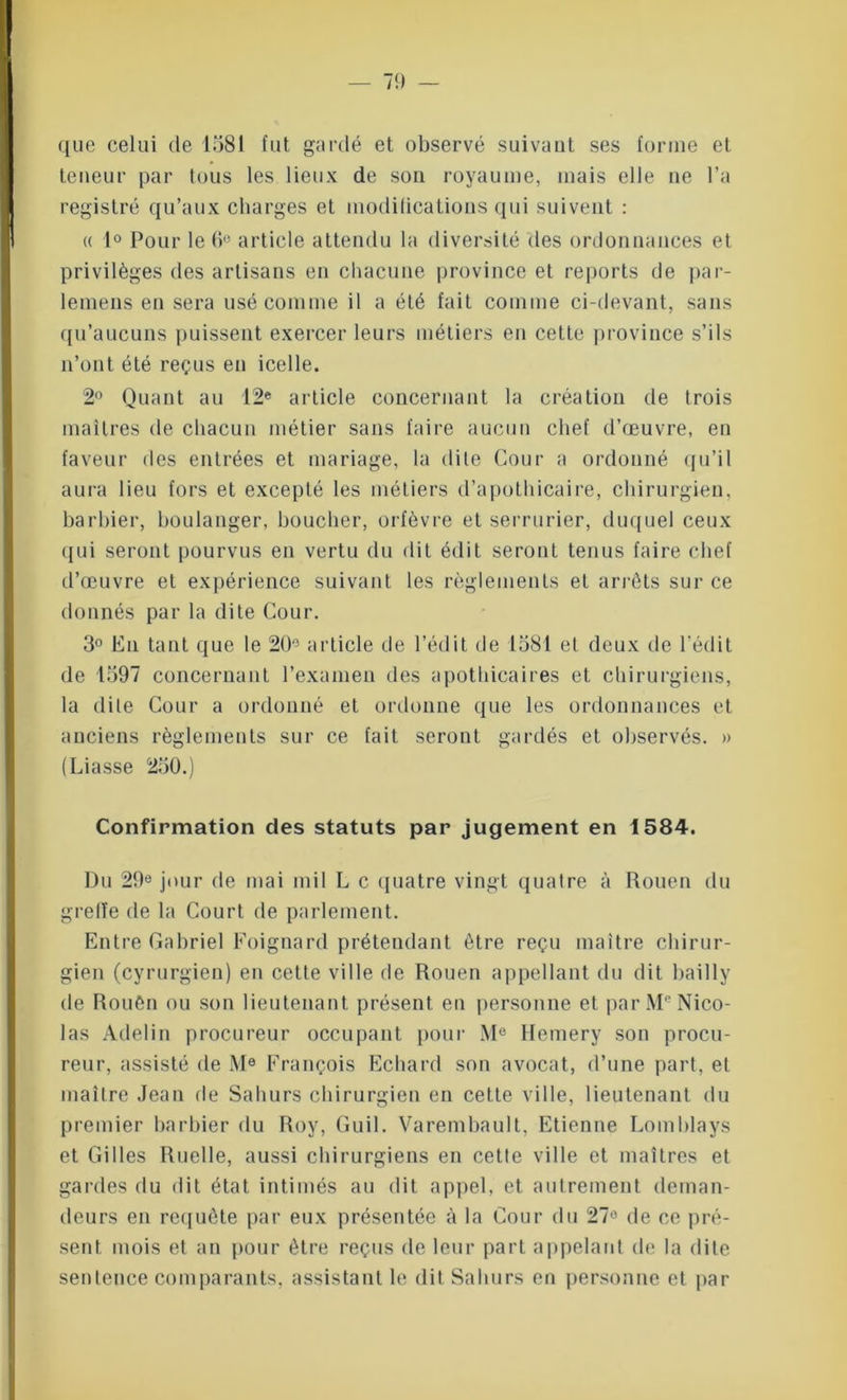 que celui de 1581 fut gardé et observé suivant ses forme et teneur par tous les lieux de son royaume, mais elle ne l’a registré qu’aux charges et modifications qui suivent : « 1° Pour le 6e article attendu la diversité des ordonnances et privilèges des artisans en chacune province et reports de par- lemens en sera usé comme il a été fait comme ci-devant, sans qu’aucuns puissent exercer leurs métiers en cette province s’ils n’ont été reçus en icelle. 2° Quant au 12e article concernant la création de trois maîtres de chacun métier sans faire aucun chef d’œuvre, en faveur des entrées et mariage, la dite Cour a ordonné qu’il aura lieu fors et excepté les métiers d’apothicaire, chirurgien, barbier, boulanger, boucher, orfèvre et serrurier, duquel ceux qui seront pourvus en vertu du dit édit seront tenus faire chef d’œuvre et expérience suivant les règlements et arrêts sur ce donnés par la dite Cour. 3° En tant que le 20° article de l’édit de 1581 et deux de l'édit de 1597 concernant l’examen des apothicaires et chirurgiens, la dite Cour a ordonné et ordonne que les ordonnances et anciens règlements sur ce fait seront gardés et observés. » (Liasse 250.) Confirmation des statuts par jugement en 1584. Du 29e jour de mai mil L c quatre vingt quatre à Rouen du greffe de la Court de parlement. Entre Gabriel Poignard prétendant être reçu maître chirur- gien (cyrurgien) en cette ville de Rouen appellant du dit bai 11 y de Rouên ou son lieutenant présent en personne et parMe Nico- las Adelin procureur occupant pour M® Hemery son procu- reur, assisté de M® François Echard son avocat, d’une part, et maître Jean de Sahurs chirurgien en cette ville, lieutenant du premier barbier du Roy, Guil. Varembault, Etienne Lomblays et Gilles Ruelle, aussi chirurgiens en cette ville et maîtres et gardes du dit état intimés au dit appel, et autrement deman- deurs en requête par eux présentée à la Cour du 27® de ce pré- sent mois et an pour être reçus de leur part appelant de la dite sentence comparants, assistant le dit Sahurs en personne et par