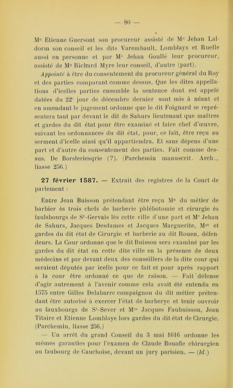 M° Etienue Guersont son procureur assisté de Mô Jehan Lal- dorm son conseil et les dits Varembault, Lomblays et Ruelle aussi en personne et par M° Jehan Goullé leur procureur, assisté de Me Riclrard Myre leur conseil, d’autre (part). Appointé à être du consentement du procureur général du Roy et des parties comparant comme dessus. Que les dites appella- tions d’icelles parties ensemble la sentence dont est appelé datées du 22° jour de décembre dernier sont mis à néant et en amendant le jugement ordonne que le dit Foignard se repré- sentera tant par devant le dit de Saburs lieutenant que maîtres et gardes du dit état pour être examiné et faire chef d’œuvre, suivant les ordonnances du dit état, pour, ce fait, être reçu au serment d’icelle ainsi qu’il appartiendra. Et sans dépens d’une part et d’autre du consentement des parties. Fait comme des- sus. De Borsleriesqrie (?). (Parchemin manuscrit. Arch., liasse 256.) 27 février 1587. — Extrait des registres de la Court de parlement : Entre Jean Buisson prétendant être reçu Me du métier de barbier ès trois chefs de barberie phlébotomie et cirurgie ès faulsbourgs de St-Gervais lès cette ville d'une part et M° Jehan de Saliurs, Jacques Desdames et Jacques Marguerite, Mos et gardes du dit état de Cirurgie et barberie au dit Rouen, défen- deurs. La Cour ordonne que le dit Buisson sera examiné par les gardes du dit état en cette dite ville en la présence de deux médecins eL par devant deux des conseillers de la dite cour qui seraient députés par icelle pour ce fait el pour après rapport à la cour être ordonné ce que de raison. — Fait défense d’agir autrement à l’avenir comme cela avait été entendu en 1575 entre Gilles Delabarre compaignon du dit métier préten- dant être autorisé à exercer l’état de barberye et tenir ouvroir au fauxbourgs de Sl-Sever et Mes Jacques Faubuisson, Jean Titaire et Etienne Lomblaye lors gardes du dit état de Cirurgie. (Parchemin, liasse 256.) Un arrêt du grand Conseil du 3 mai 1616 ordonne les mêmes garanties pour l’examen de Claude Bouafle chirurgien au faubourg de Cauchoise, devant un jury parisien. — (Id.)