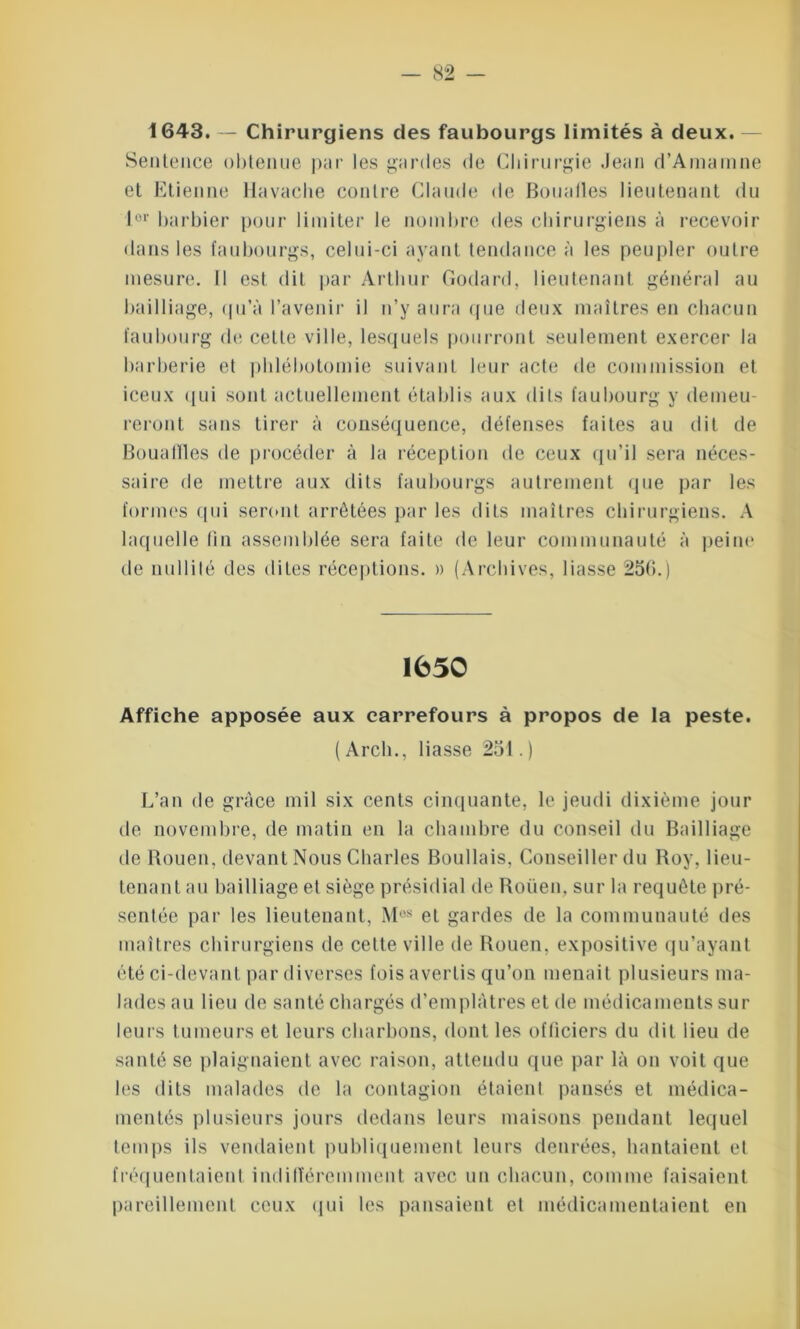 1643. — Chirurgiens des faubourgs limités à deux. Sentence obtenue par les gardes de Chirurgie Jean d’Amamne et Etienne I In vache contre Claude de Boualles lieutenant du lor barbier pour limiter le nombre des chirurgiens à recevoir dans les faubourgs, celui-ci ayant tendance à les peupler outre mesure. Il est dit par Arthur Godard, lieutenant général au bailliage, qu'à l’avenir il n’y aura que deux maîtres en chacun faubourg de cette ville, lesquels pourront seulement exercer la barberie et phlébotomie suivant leur acte de commission et iceux qui sont actuellement établis aux dits faubourg y demeu- reront sans tirer à conséquence, défenses faites au dit de Bouafïles de procéder à la réception de ceux qu’il sera néces- saire de mettre aux dits faubourgs autrement que par les formes qui seront arrêtées par les dits maîtres chirurgiens. A laquelle fin assemblée sera faite de leur communauté à peine de nullité des dites réceptions. » (Archives, liasse 25(î.) 1650 Affiche apposée aux carrefours à propos de la peste. ( Arch., liasse 251. ) L’an de grâce mil six cents cinquante, le jeudi dixième jour de novembre, de matin en la chambre du conseil du Bailliage de Rouen, devant Nous Charles Boudais, Conseiller du Roy, lieu- tenant au bailliage et siège présidial de Rouen, sur la requête pré- sentée par les lieutenant, Mos et gardes de la communauté des maîtres chirurgiens de celte ville de Rouen, expositive qu’ayant été ci-devant pardiverses fois avertis qu’on menait plusieurs ma- lades au lieu de santé chargés d’emplâtres et de médicaments sur- leurs tumeurs et leurs charbons, dont les officiers du dit lieu de santé se plaignaient avec raison, attendu que par là on voit que les dits malades de la contagion étaient pansés et médica- mentés plusieurs jours dedans leurs maisons pendant lequel temps ils vendaient publiquement leurs denrées, hantaient et fréquentaient indifféremment avec un chacun, comme faisaient pareillement ceux qui les pansaient et médicamentaient en