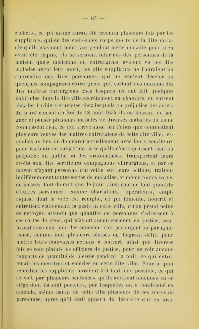 cachette, ce qui même aurait été reconnu plusieurs l'ois par les suppliants, qui en des visites des corps morts de la dite mala- die qu’ils n’avaient point vus pendant icelle maladie pour n’en avoir été requis, ils se seraient informés des personnes de la maison quels médecins ou chirurgiens avaient vu les dits malades avant leur mort, les dits suppliants ne l’auraient pu apprendre des dites personnes, qui ne veulent déceler ou quelques compagnons chirurgiens qui, sortant des maisons des dits maîtres chirurgiens chez lesquels ils ont fait quelques habitudes dans la dite ville secrètement en chambre, ou entrent chez les barbiers-étuvistes chez lesquels au préjudice des arrêts du privé conseil du Roi du 18 août 1034 ils ne laissent de sai- gner et panser plusieurs malades de diverses maladies où ils ne connaissent rien, ce qui arrive aussi par l’abus que commettent plusieurs veuves des maîtres chirurgiens de cette dite ville, les- quelles au lieu de demeurer actuellement avec leurs serviteurs pour les tenir en suhjection, à ce qu’ils n’entreprissent rien au préjudice du public ni des ordonnances, transportent leurs droits aux dits serviteurs compagnons chirurgiens, et par ce moyeu n’ayant personne qui veille sur leurs actions, traitent indifféremment toutes sortes de maladies, et même toutes sortes de blessés, tant de nuit que de jour, ainsi comme font quantité d’autres personnes, comme charlatants, opérateurs, empi- riques, dont la ville est remplie, ce qui fomente, nourrit et entretient visiblement la peste en cette ville, qu’on prend peine de nettoyer, attendu que quantité de personnes s’adressent à ces sortes de gens, qui n’ayant aucun serment en justice, con- nivent avec eux pour les conceler, soit par argent ou par igno- rance, comme font plusieurs blessés eu flagrant délit, pour mettre leurs mauvaises actions à couvert, ainsi que diverses fois se sont plaints les officiers de justice, pour ne voir aucuns rapports de quantité de blessés pendant la nuit, ce qui entre- tenait les meurtres et voleries en cette dite ville. Pour à quoi remédier les suppliants auraient fait tout leur possible, ce qui se voit par plusieurs sentences qu’ils auraient obtenues en ce siège dont ils sont porteurs, par lesquelles on a condamné en amende, même banni de cette ville plusieurs de ces sortes de personnes, après qu’il était apparu du désordre qui en arri-