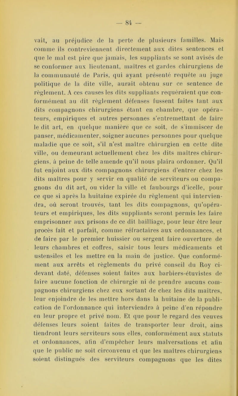 vait, au préjudice de la perte de plusieurs familles. Mais comme ils contreviennent directement aux dites sentences et que le mal est pire que jamais, les suppliants se sont avisés de se conformer aux lieutenant, maîtres et gardes chirurgiens de la communauté de Paris, qui ayant présenté requête au juge politique de la dite ville, aurait obtenu sur ce sentence de règlement. A ces causes les dits suppliants requéraient que con- formément au dit règlement défenses fussent faites tant aux dits compagnons chirurgiens étant en chambre, que opéra- teurs, empiriques et autres personnes s’entremettant de faire le dit art, en quelque manière que ce soit, de s’immiscer de panser, médicamenter, soigner aucunes personnes pour quelque maladie que ce soit, s’il n’est maître chirurgien en cette dite ville, ou demeurant actuellement chez les dits maîtres chirur- giens, à peine de telle amende qu’il nous plaira ordonner. Qu’il fut enjoint aux dits compagnons chirurgiens d’entrer chez les dits maîtres pour y servir en qualité de serviteurs ou compa- gnons du dit art, ou vider la ville et faubourgs d’icelle, pour ce que si après la huitaine expirée du règlement qui intervien- dra, où seront trouvés, tant les dits compagnons, qu’opéra- teurs et empiriques, les dits suppliants seront permis les faire emprisonner aux prisons de ce dit bailliage, pour leur être leur procès fait et parfait, comme réfractaires aux ordonnances, et de faire par le premier huissier ou sergent faire ouverture de leurs chambres et coffres, saisir tous leurs médicaments et ustensiles et les mettre eu la main de justice. Que conformé- ment aux arrêts et règlements du privé conseil du Roy ci- devant daté, défenses soient faites aux barbiers-étuvistes de faire aucune fonction de chirurgie ni de prendre aucuns com- pagnons chirurgiens chez eux sortant de chez les dits maîtres, leur enjoindre de les mettre hors dans la huitaine de la publi- cation de l’ordonnance qui interviendra à peine d’en répondre en leur propre et privé nom. Et que pour le regard des veuves défenses leurs soient faites de transporter leur droit, ains tiendront leurs serviteurs sous elles, conformément aux statuts et ordonnances, afin d’empêcher leurs malversations et afin que le public ne soit circonvenu et que les maîtres chirurgiens soient distingués des serviteurs compagnons que les dites