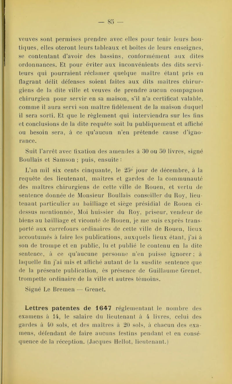 veuves sont permises prendre avec elles pour tenir leurs bou- tiques, elles oteront leurs tableaux et boites de leurs enseignes, se contentant d’avoir des bassins, conformément aux dites ordonnances. Et pour éviter aux inconvénients des dits servi- teurs qui pourraient réclamer quelque maître étant pris en flagrant délit défenses soient faites aux dits maîtres chirur- giens de la dite ville et veuves de prendre aucun compagnon chirurgien pour servir en sa maison, s’il n’a certificat valable, comme il aura servi son maître fidèlement de la maison duquel il sera sorti. Et que le règlement qui interviendra sur les fins et conclusions de la dite requête soit lu publiquement et affiché ou besoin sera, à ce qu’aucun n’en prétende cause d’igno- rance. Suit l’arrêt avec fixation des amendes à 30 ou 50 livres, signé Boullais et Samson ; puis, ensuite : L’an mil six cents cinquante, le 25e jour de décembre, à la requête des lieutenant, maîtres et gardes de la communauté des maîtres chirurgiens de cette ville de Rouen, et vertu de sentence donnée de Monsieur Boullais conseiller du Roy, lieu - tenant particulier au bailliage et siège présidial de Rouen ci- dessus mentionnée, Moi huissier du Roy, priseur, vendeur de biens au bailliage et vicomté de Rouen, je me suis exprès trans- porté aux carrefours ordinaires de cette ville de Rouen, lieux accoutumés à faire les publications, auxquels lieux étant, j’ai à son de trompe et en public, lu et publié le contenu en la dite sentence, à ce qu’aucune personne n’en puisse ignorer; à laquelle fin j’ai mis et affiché autant de la susdite sentence que de la présente publication, ès présence de Guillaume Grenet. trompette ordinaire de la ville et autres témoins. Signé Le Bremen — Grenet. Lettres patentes de 1647 réglementant le nombre des examens à 14, le salaire du lieutenant à 4 livres, celui des gardes à 40 sols, et des maîtres à 20 sols, à chacun des exa- mens, défendant de faire aucuns festins pendant et en consé- quence de la réception. (Jacques llellot, lieulenanl.)