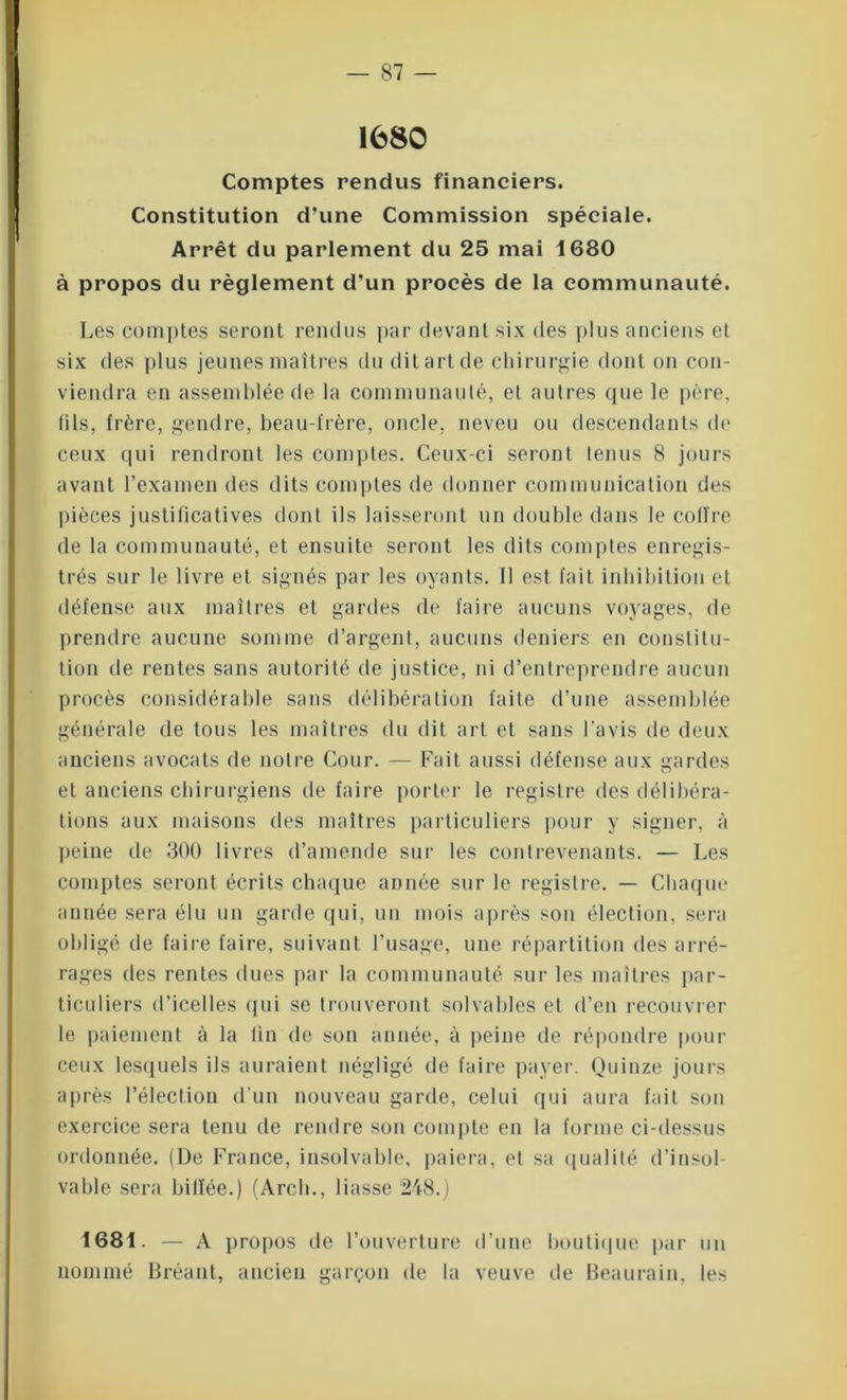1680 Comptes rendus financiers. Constitution d'une Commission spéciale. Arrêt du parlement du 25 mai 1680 à propos du règlement d'un procès de la communauté. Les comptes seront rendus par devant six des plus anciens et six des plus jeunes maîtres du dit art de chirurgie dont on con- viendra en assemblée de la communauté, et autres que le père, fils, frère, gendre, beau-frère, oncle, neveu ou descendants de ceux qui rendront les comptes. Ceux-ci seront tenus 8 jours avant l’examen des dits comptes de donner communication des pièces justificatives dont ils laisseront un double dans le coffre de la communauté, et ensuite seront les dits comptes enregis- trés sur le livre et signés par les oyants. 11 est fait inhibition et défense aux maîtres et gardes de faire aucuns voyages, de prendre aucune somme d’argent, aucuns deniers en constitu- tion de rentes sans autorité de justice, ni d’entreprendre aucun procès considérable sans délibération faite d’une assemblée générale de tous les maîtres du dit art et sans l’avis de deux anciens avocats de noire Cour. — Fait aussi défense aux gardes et anciens chirurgiens de faire porter le registre des délibéra- tions aux maisons des maîtres particuliers pour y signer, à peine de 300 livres d’amende sur les contrevenants. — Les comptes seront écrits chaque année sur le registre. — Chaque année sera élu un garde qui, un mois après son élection, sera obligé de faire faire, suivant l’usage, une répartition des arré- rages des rentes dues par la communauté sur les maîtres par- ticuliers d’icelles qui se trouveront solvables et d’en recouvrer le paiement à la fin de son année, à peine de répondre pour ceux lesquels ils auraient négligé de faire payer. Quinze jours après l’élection d’un nouveau garde, celui qui aura fait son exercice sera tenu de rendre son compte en la forme ci-dessus ordonnée. (De France, insolvable, paiera, et sa qualité d’insol- vable sera biffée.) (Arcli., liasse 248.) 1681. — A propos de l’ouverture d’une boutique par un nommé Bréant, ancien garçon de la veuve de Beaurain, les