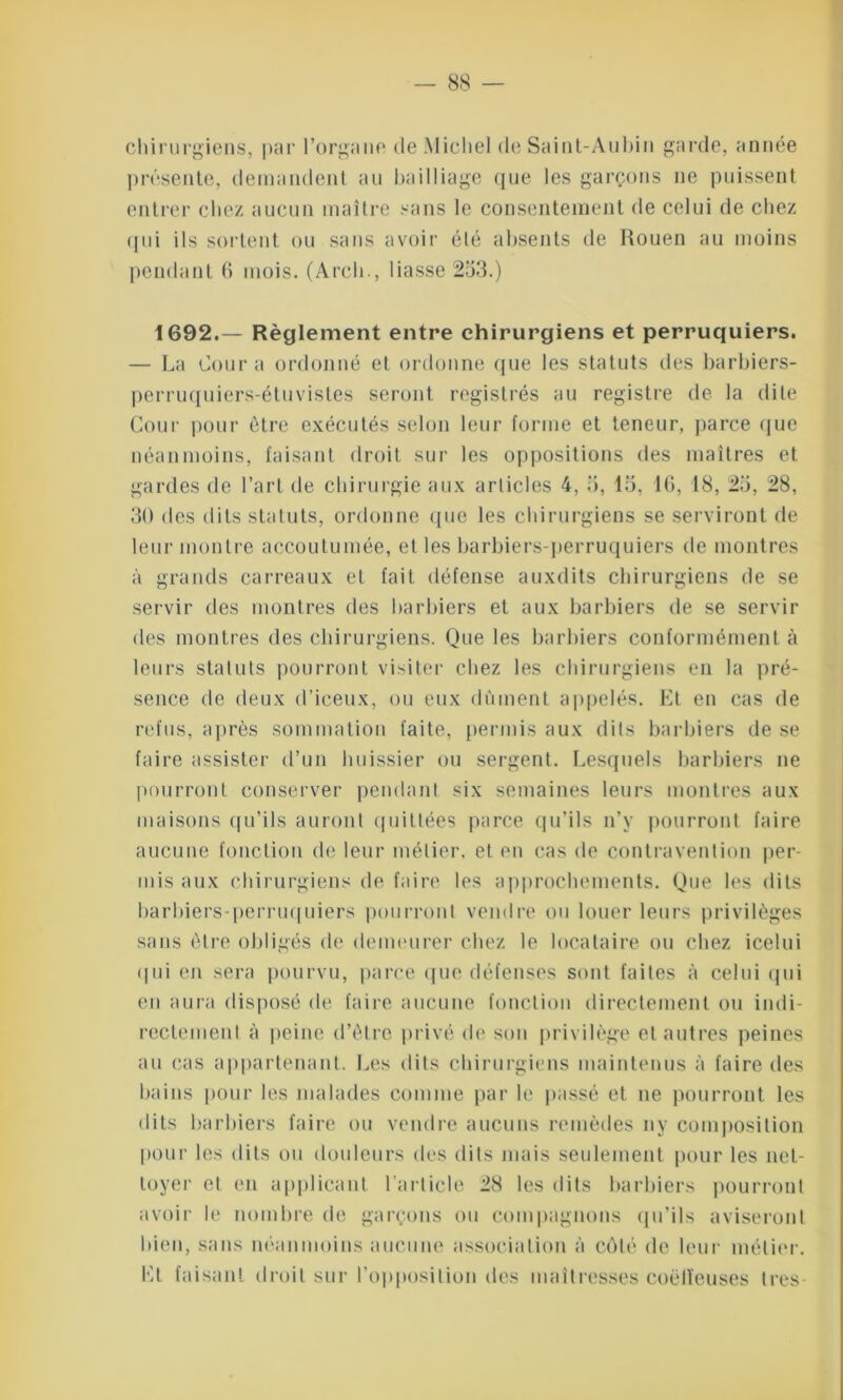 chirurgiens, par l’organe de Michel de Saint-Aubin garde, année présente, demandent au bailliage que les garçons ne puissent entrer chez aucun maître sans le consentement de celui de chez qui ils sortent ou sans avoir été absents de Rouen au moins pendant 6 mois. (Arcli., liasse 253.) 1692.— Règlement entre chirurgiens et perruquiers. — La Cour a ordonné et ordonne que les statuts des barbiers- perruquiers-étuvistes seront registrés au registre de la dite Cour pour être exécutés selon leur forme et teneur, parce que néanmoins, faisant droit sur les oppositions des maîtres et gardes de l’art de chirurgie aux articles 4, 5, 15, 10, 18, 25, 28, 30 des dits statuts, ordonne que les chirurgiens se serviront de leur montre accoutumée, et les barbiers-perruquiers de montres à grands carreaux et fait défense auxdits chirurgiens de se servir des montres des barbiers et aux barbiers de se servir des montres des chirurgiens. Que les barbiers conformément à leurs statuts pourront visiter chez les chirurgiens en la pré- sence de deux d’iceux, ou eux dûment appelés. Et en cas de refus, après sommation faite, permis aux dits barbiers de se faire assister d’un huissier ou sergent. Lesquels barbiers ne pourront conserver pendant six semaines leurs montres aux maisons qu’ils auront quittées parce qu’ils n’y pourront faire aucune fonction de leur métier, et en cas de contravention per- mis aux chirurgiens de faire les approchements. Que les dits barbiers-perruquiers pourront vendre ou louer leurs privilèges sans être obligés de demeurer chez le locataire ou chez icelui qui en sera pourvu, parce que défenses sont faites à celui qui en aura disposé de faire aucune fonction directement ou indi- rectement à peine d’être privé de son privilège et autres peines au cas appartenant. Les dits chirurgiens maintenus à faire des bains pour les malades comme par le passé et ne pourront les dits barbiers faire ou vendre aucuns remèdes ny composition pour les dits ou douleurs des dits mais seulement pour les net- toyer et en applicant l’article 28 les dits barbiers pourront avoir le nombre de garçons ou compagnons qu’ils aviseront bien, sans néanmoins aucune association à côté de leur métier. Et faisant droit sur l’opposition des maîtresses coëfïeuses très