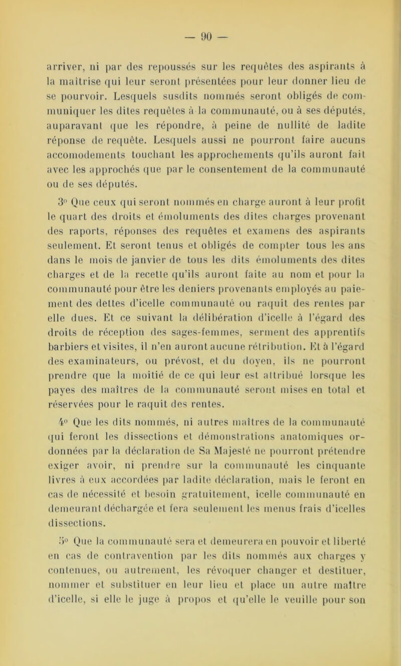 — 1)0 — arriver, ni par des repoussés sur les requêtes des aspirants à la maîtrise qui leur seront présentées pour leur donner lieu de se pourvoir. Lesquels susdits nommés seront obligés de com- muniquer les dites requêtes à la communauté, ou à ses députés, auparavant que les répondre, à peine de nullité de ladite réponse de requête. Lesquels aussi ne pourront faire aucuns accomodements touchant les approchements qu’ils auront fait avec les approchés que par le consentement de la communauté ou de ses députés. 3° One ceux qui seront nommés en charge auront à leur profit le quart des droits et émoluments des dites charges provenant des raports, réponses des requêtes et examens des aspirants seulement. Et seront tenus et obligés de compter tous les ans dans le mois de janvier de tous les dits émoluments des dites charges et de la recette qu’ils auront faite au nom et pour la communauté pour être les deniers provenants employés au paie- ment des dettes d’icelle communauté ou raquit des rentes par elle dues. Et ce suivant la délibération d’icelle à l’égard des droits de réception des sages-femmes, serment des apprentifs barbiers et visites, il n’en auront aucune rétribution. Et à l’égard des examinateurs, ou prévost, et du doyen, ils ne pourront prendre que la moitié de ce qui leur est attribué lorsque les payes îles maîtres de la communauté seront mises en total et réservées pour le raquit des rentes. 4° Que les dits nommés, ni autres maîtres de la communauté qui feront les dissections et démonstrations anatomiques or- données par la déclaration de Sa Majesté ne pourront prétendre exiger avoir, ni prendre sur la communauté les cinquante livres à eux accordées par ladite déclaration, mais le feront en cas de nécessité et besoin gratuitement, icelle communauté en demeurant déchargée et fera seulement les menus frais d’icelles dissections. 3° Que la communauté sera et demeurera en pouvoir et liberté en cas de contravention par les dits nommés aux charges y contenues, ou autrement, les révoquer changer et destituer, nommer et substituer en leur lieu et place un autre maître d’icelle, si elle le juge à propos et qu’elle le veuille pour son