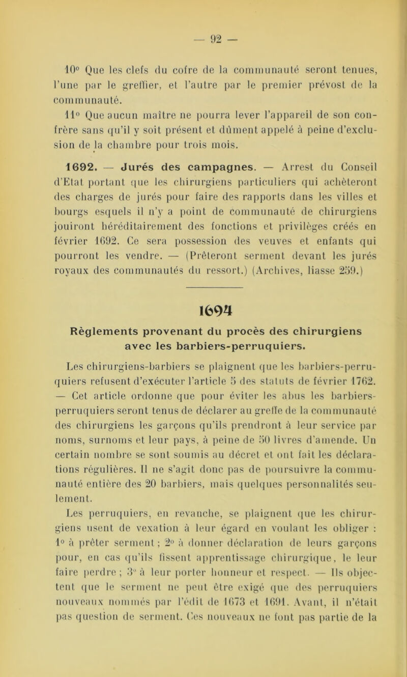 10° Que les clefs du cotre de la communauté seront tenues, l’une par le grelïier, et l’autre par le premier prévost de la connu unau té. 11° Que aucun maître ne pourra lever l’appareil de son con- frère sans qu’il y soit présent et dûment appelé à peine d’exclu- sion de la chambre pour trois mois. 1692. — Jurés des campagnes. — Arrest du Conseil d’Etat portant que les chirurgiens particuliers qui achèteront des charges de jurés pour faire des rapports dans les villes et bourgs esquels il n’y a point de communauté de chirurgiens jouiront héréditairement des fonctions et privilèges créés en février 1692. Ce sera possession des veuves et enfants qui pourront les vendre. — (Prêteront serment devant les jurés royaux des communautés du ressort.) (Archives, liasse 259.) 1694 Règlements provenant du procès des chirurgiens avec les barbiers-perruquiers. Les chirurgiens-barbiers se plaignent que les barbiers-perru- quiers refusent d’exécuter l’article 5 des statuts de février 1762. — Cet article ordonne que pour éviter les abus les barbiers- perruquiers seront tenus de déclarer au greffe de la communauté des chirurgiens les garçons qu’ils prendront à leur service par noms, surnoms et leur pays, à peine de 50 livres d’amende. Un certain nombre se sont soumis au décret et ont fait les déclara- tions régulières. Il ne s’agit donc pas de poursuivre la commu- nauté entière des 20 barbiers, mais quelques personnalités seu- lement. Les perruquiers, en revanche, se plaignent que les chirur- giens usent de vexation à leur égard en voulant les obliger : 1° à prêter serment ; 2° à donner déclaration de leurs garçons pour, en cas qu’ils fissent apprentissage chirurgique, le leur faire perdre; 3’ à leur porter honneur et respect. — Ils objec- tent que le serment ne peut être exigé que des perruquiers nouveaux nommés par l’édit de 1673 et 1691. Avant, il n’était pas question de serment. Ces nouveaux ne font pas partie de la
