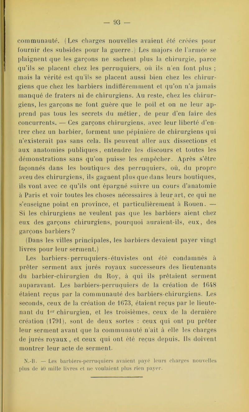 communauté. (Les charges nouvelles avaient été créées pour fournir des subsides pour la guerre.) Les majors de l'armée se plaignent que les garçons ne sachent plus la chirurgie, parce qu'ils se placent chez les perruquiers, où ils n’en font plus ; mais la vérité est qu’ils se placent aussi bien chez les chirur- giens que chez les barbiers indifféremment et qu’on n’a jamais manqué de fraters ni de chirurgiens. Au reste, chez les chirur- giens, les garçons ne font guère que le poil et on ne leur ap- prend pas tous les secrets du métier, de peur d’en faire des concurrents. — Ces garçons chirurgiens, avec leur liberté d’en- trer chez un barbier, forment une pépinière de chirurgiens qui n’existerait pas sans cela. Ils peuvent aller aux dissections et aux anatomies publiques, entendre les discours et toutes les démonstrations sans qu’on puisse les empêcher. Après s’être façonnés dans les boutiques des perruquiers, où, du propre aveu des chirurgiens, ils gagnent plus que dans leurs boutiques, ils vont avec ce qu’ils ont épargné suivre un cours d’anatomie à Paris et voir toutes les choses nécessaires à leur art, ce qui 11e s’enseigne point en province, et particulièrement à Rouen. — Si les chirurgiens ne veulent pas que les barbiers aient chez eux des garçons chirurgiens, pourquoi auraient-ils, eux, des garçons barbiers ? (Dans les villes principales, les barbiers devaient payer vingt livres pour leur serment.) Les barbiers-perruquiers-étuvistes ont été condamnés à prêter serment aux jurés royaux successeurs des lieutenants du barbier-chirurgien du Roy, à qui ils prêtaient serment auparavant. Les barbiers-perruquiers de la création de 1648 étaient reçus par la communauté des barbiers-chirurgiens. Les seconds, ceux de la création de 1673, étaient reçus par le lieute- nant du Ier chirurgien, et les troisièmes, ceux de la dernière création (1791), sont de deux sortes : ceux qui ont pu prêter leur serment avant que la communauté n’ait à elle les charges de jurés royaux, et ceux qui ont été reçus depuis. Ils doivent montrer leur acte de serment. N.-B. — Les barbiers-perruquiers avaient pavé leurs charges nouvelles plus de 40 mille livres et 11e voulaient plus rien payer.