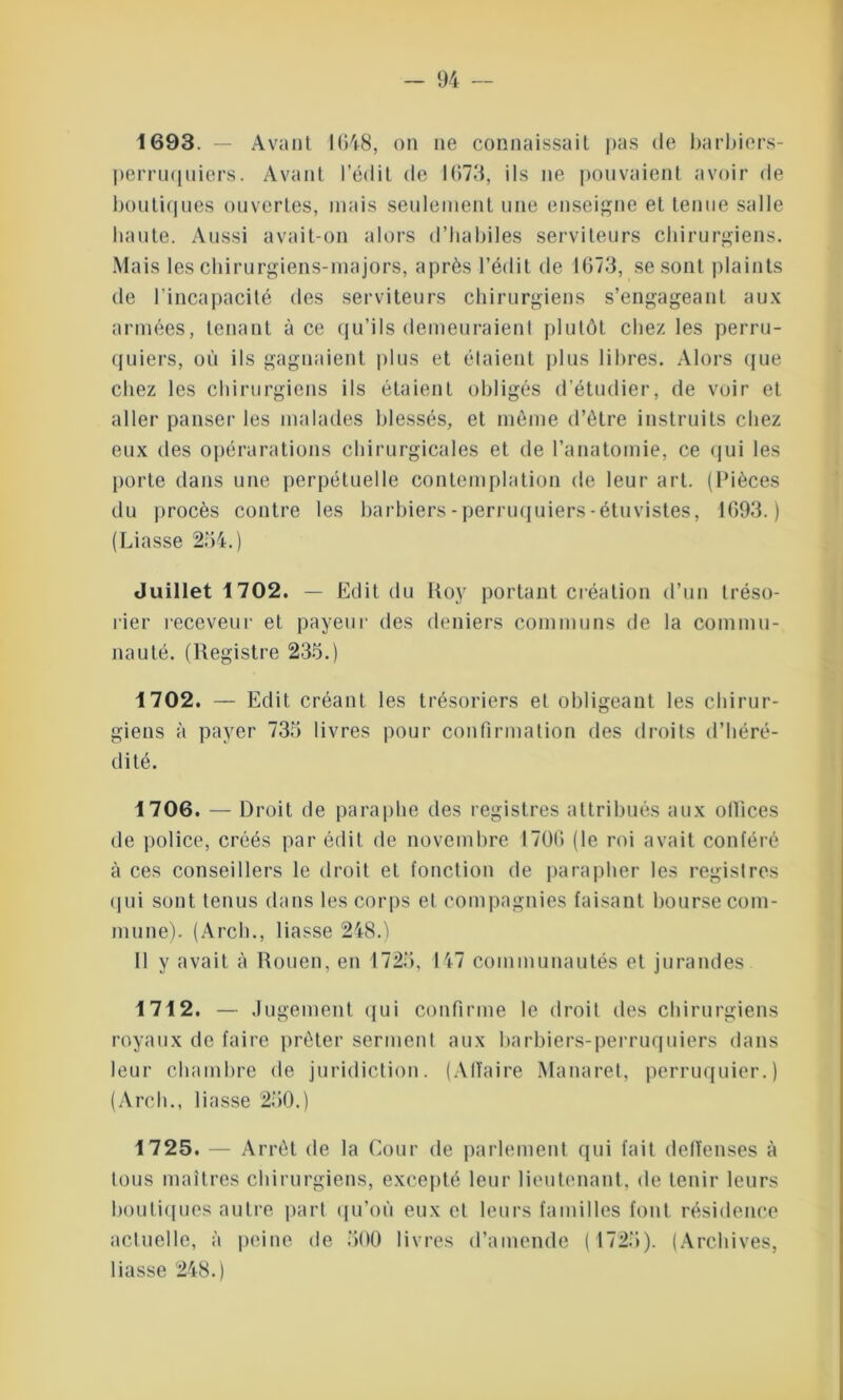 1693. — Avant 1648, on ne connaissait pas de barbiers- perruquiers. Avant l’édit de 1673, ils ne pouvaient avoir de boutiques ouvertes, mais seulement une enseigne et tenue salle liante. Aussi avait-on alors d’habiles serviteurs chirurgiens. Mais les chirurgiens-majors, après l’édit de 1673, se sont plaints de l’incapacité des serviteurs chirurgiens s’engageant aux armées, tenant à ce qu’ils demeuraient plutôt chez les perru- quiers, où ils gagnaient plus et étaient plus libres. Alors que chez les chirurgiens ils étaient obligés d’étudier, de voir et aller panser les malades blessés, et même d’être instruits chez eux des opérarations chirurgicales et de l’anatomie, ce qui les porte dans une perpétuelle contemplation de leur art. (Pièces du procès contre les barbiers-perruquiers-étuvistes, 1693.) (Liasse 234.) Juillet 1702. — Edit du Roy portant création d’un tréso- rier receveur et payeur des deniers communs de la commu- nauté. (Registre 233.) 1702. — Edit créant les trésoriers et obligeant les chirur- giens à payer 735 livres pour confirmation des droits d’héré- dité. 1706. — Droit de paraphe des registres attribués aux ollices de police, créés par édit de novembre 1706 (le roi avait conféré à ces conseillers le droit et fonction de parapher les registres qui sont tenus dans les corps et compagnies faisant bourse com- mune). (Arch., liasse 248.) 11 y avait à Rouen, en 1725, 147 communautés et jurandes 1712. — Jugement qui confirme le droit des chirurgiens royaux de faire prêter serment aux barbiers-perruquiers dans leur chambre de juridiction. (Affaire Manaret, perruquier.) (Arch., liasse 250.) 1725. — Arrêt de la Cour de parlement qui fait delïenses à tous maîtres chirurgiens, excepté leur lieutenant, de tenir leurs boutiques autre part qu’où eux et leurs familles font résidence actuelle, à peine de 500 livres d’amende (1725). (Archives, liasse 248.)