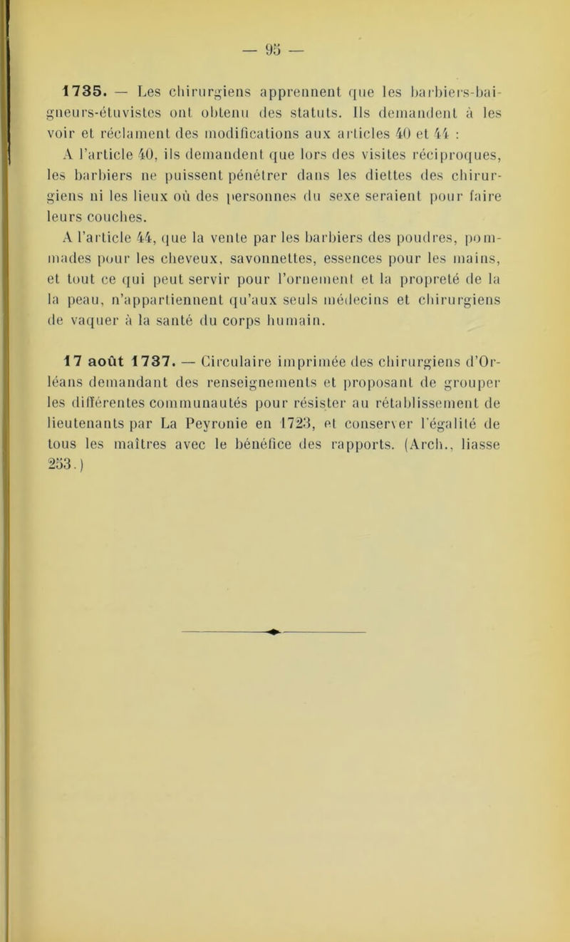 1735. - L es chirurgiens apprennent rpie les barbiers-bai- gneurs-étuvistes ont obtenu des statuts. Ils demandent à les voir et réclament des modifications aux articles 40 et 44 : A l’article 40, ils demandent que lors des visites réciproques, les barbiers ne puissent pénétrer dans les diettes des chirur- giens ni les lieux où des personnes du sexe seraient pour faire leurs couches. A l’article 44, que la venle par les barbiers des poudres, pom- mades pour les cheveux, savonnettes, essences pour les mains, et tout ce qui peut servir pour l'ornement et la propreté de la la peau, n’appartiennent qu’aux seuls médecins et chirurgiens de vaquer à la santé du corps humain. 17 août 1737. — Circulaire imprimée des chirurgiens d’Or- léans demandant des renseignements et proposant de grouper les dillérentes communautés pour résister au rétablissement de lieutenants par La Peyronie en 1723, et conserver l’égalité de tous les maîtres avec le bénéfice des rapports. (Arch., liasse 253.)