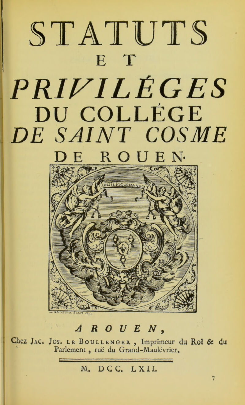 I A R O U E N , Chez Jac» Jos. le Boullenger , Imprimeur du Roi & du Parlement , rue du Grand-Maulévricr, STATUTS PRIVILÈGES DU COLLÈGE DE SAINT COSME M. D G C. L X 11. 7