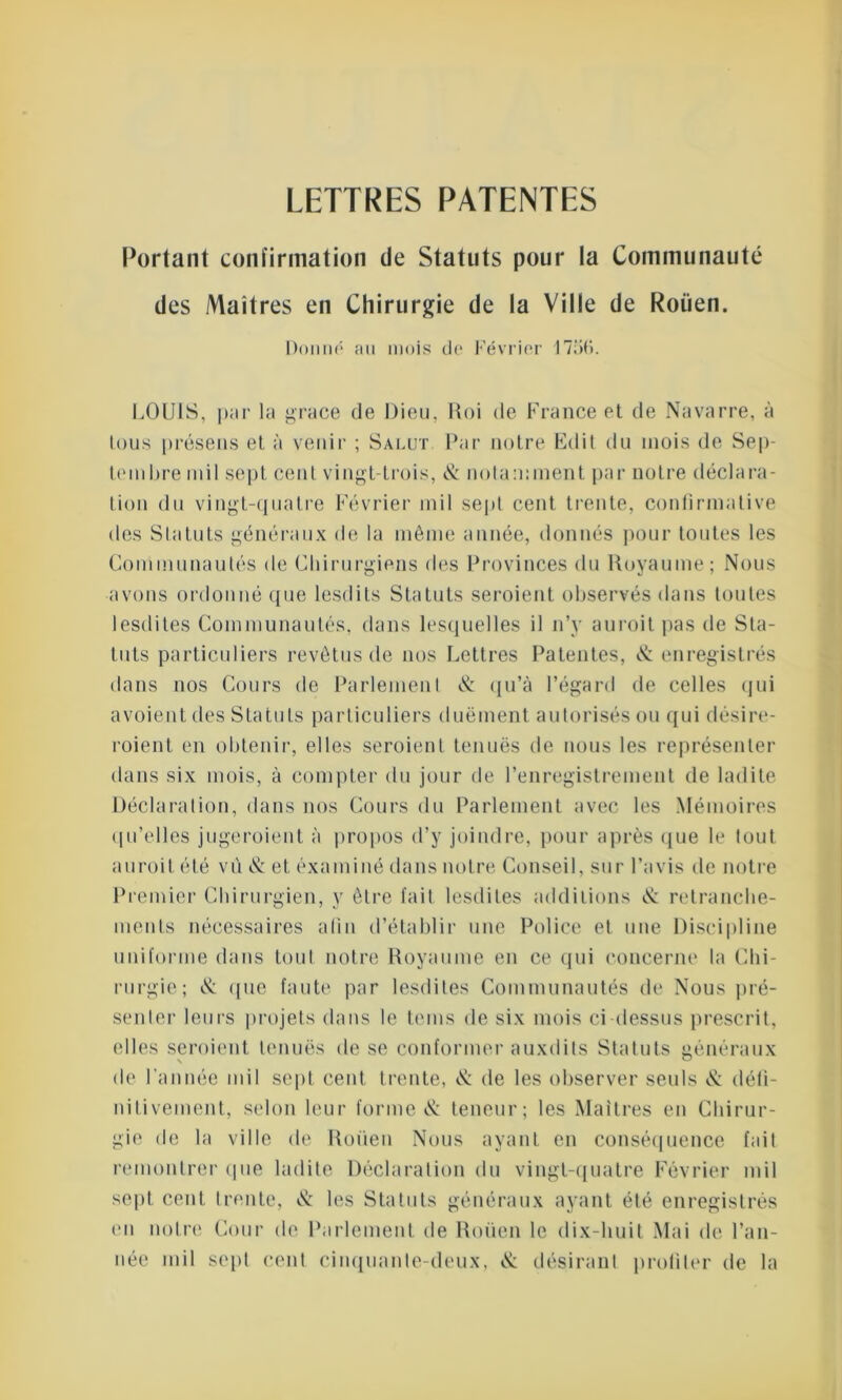 LETTRES PATENTES Portant confirmation de Statuts pour la Communauté des Maîtres en Chirurgie de la Ville de Rouen. Donné au mois do Février 1756. LOUIS, par la grâce de Dieu, Roi de France et de Navarre, à tous présens et à venir ; Salut Par notre Edit du mois de Sep- tembre mil sept cent vingt-trois, & notamment par notre déclara- tion du vingt-quatre Février mil sept cent trente, confirmative des Statuts généraux de la même année, donnés pour toutes les Communautés de Chirurgiens des Provinces du Royaume; Nous avons ordonné que lesdits Statuts seroient observés dans toutes 1 estlites Communautés, dans lesquelles il n’y auroitpas de Sta- tuts particuliers revêtus de nos Lettres Patentes, & enregistrés dans nos Cours de Parlement & qu’à l’égard de celles qui a voient des Statuts particuliers due ment autorisés ou qui désire- roient en obtenir, elles seroient tenues de nous les représenter dans six mois, à compter du jour de l’enregistrement de ladite Déclaration, dans nos Cours du Parlement avec les Mémoires qu’elles jugeroient à propos d’y joindre, pour après que le tout auroit été vû & et examiné dans notre Conseil, sur l’avis de notre Premier Chirurgien, y être fait lesdites additions & retranche- ments nécessaires afin d’établir une Police et une Discipline uniforme dans tout notre Royaume en ce qui concerne la Chi- rurgie; & ({lie faute par lesdites Communautés de Nous pré- senter leurs projets dans le teins de six mois ci dessus prescrit, elles seroient tenues de se conformer auxdits Statuts généraux de l’année mil sept cent trente, & de les observer seuls & défi- nitivement, selon leur forme & teneur; les Maîtres en Chirur- gie de la ville de Roüen Nous ayant en conséquence fait remontrer que ladite Déclaration du vingt-quatre Février mil sept cent trente, & les Statuts généraux ayant été enregistrés en notre Cour de Parlement de Roüen le dix-huit Mai de l’an- née mil sept cent cinquante-deux, N: désirant profiler de la