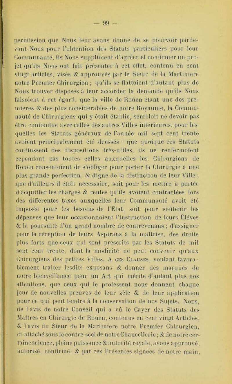 permission que Nous leur avons donné de se pourvoir parde- vant Nous pour l'obtention des Statuts particuliers pour leur Communauté, ils Nous supplioient d’agréer et confirmer un pro- jet qu’ils Nous ont fait présenter à cet eltet, contenu en cent vingt articles, visés <& approuvés par le Sieur de la Martiniere notre Premier Chirurgien ; qu’ils se llattoient d'autant plus de Nous trouver disposés à leur accorder la demande qu’ils Nous faisoient à cet égard, que la ville de Rouen étant une des pre- mières & des plus considérables de notre Royaume, la Commu- nauté de Chirurgiens qui y étoit établie, sembloit ne devoir pas être confondue avec celles des autres Villes inférieures, pour les- quelles les Statuts généraux de l’année mil sept cent trente avoient principalement été dressés : que quoique ces Statuts continssent des dispositions très-utiles, ils ne renfermoient cependant pas toutes celles auxquelles les Chirurgiens de Rouen consentoient de s’obliger pour porter la Chirurgie à une plus grande perfection, & digne de la distinction de leur Ville ; (pie d’ailleurs il étoit nécessaire, soit pour les mettre à portée (l’acquitter les charges & rentes qu’ils avoient contractées lors des différentes taxes auxquelles leur Communauté avoit été imposée pour les besoins de l’Etat, soit pour soutenir les dépenses que leur occasionnoient l’instruction de leurs Elèves & la poursuite d’un grand nombre de contrevenans ; d’assigner pour la réception de leurs Aspirans à la maîtrise, des droits plus forts que ceux qui sont prescrits par les Statuts de mil sept cent trente, dont la modicité ne peut convenir qu’aux Chirurgiens des petites Villes. A ces Clauses, voulant favora- blement traiter lesdits exposans & donner des marques de notre bienveillance pour un Art qui mérite d’autant plus nos attentions, que ceux qui le professent nous donnent chaque jour de nouvelles preuves de leur zèle & de leur application pour ce qui peut tendre à la conservation de nos Sujets. Nous, de l’avis de noire Conseil qui a vû le Cayer des Statuts des Maîtres en Chirurgie de Roüen, contenus en cent vingt Articles, & l’avis du Sieur de la Martiniere notre Premier Chirurgien, ci-attaché sous le contre-scel de notreChancellerie; & de notre cer- taine science, pleine puissance & autorité royale, avons approuvé, autorisé, confirmé, & par ces Présentes signées de notre main.
