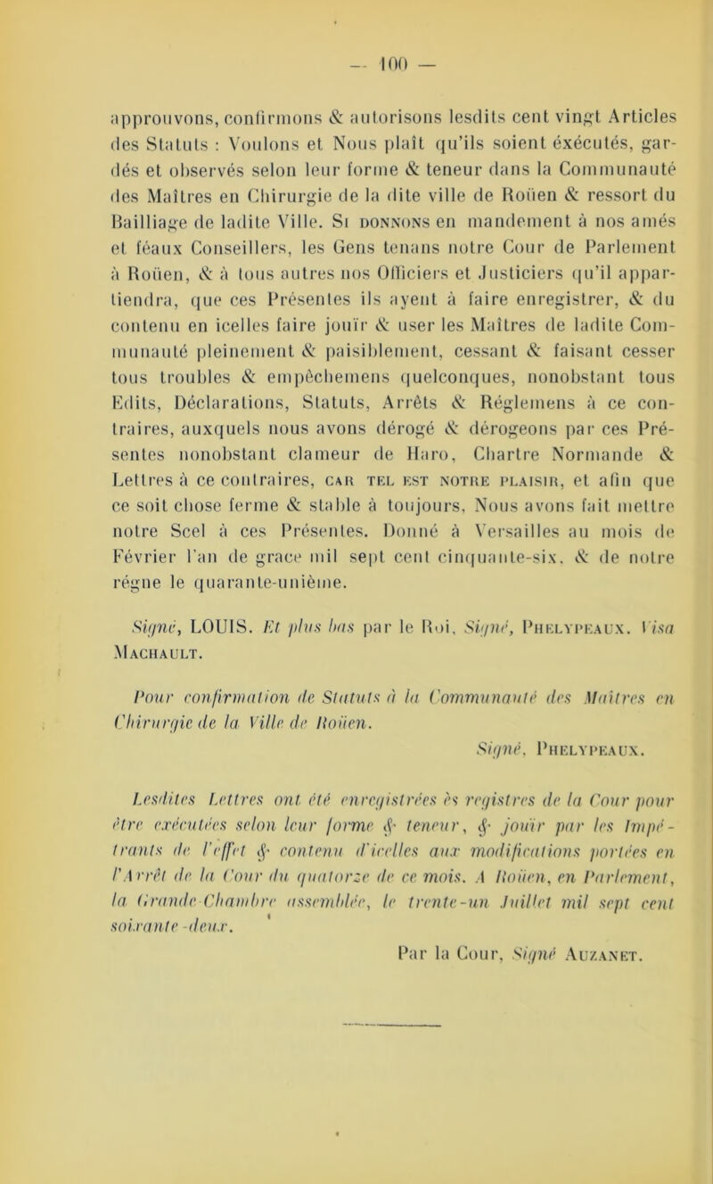 approuvons, confirmons & autorisons lesdits cent vingt Articles des Statuts : Voulons et Nous plaît qu’ils soient exécutés, gar- dés et observés selon leur forme & teneur dans la Communauté des Maîtres en Chirurgie de la dite ville de Rouen & ressort du Bailliage de ladite Ville. Si donnons en mandement à nos amés et féaux Conseillers, les Gens tenans notre Cour de Parlement à Rouen, & à tous autres nos Officiers et Justiciers qu’il appar- tiendra, que ces Présentes ils a yen L à faire enregistrer, & du contenu en icelles faire jouir & user les Maîtres de ladite Com- munauté pleinement & paisiblement, cessant & faisant cesser tous troubles & empèchemens quelconques, nonobstant tous Edits, Déclarations, Statuts, Arrêts & Réglemens à ce con- traires, auxquels nous avons dérogé & dérogeons par ces Pré- sentes nonobstant clameur de Haro, Chartre Normande & Lettres à ce contraires, car tel est notre plaisir, et afin que ce soit chose ferme & stable à toujours, Nous avons fait mellre notre Scel à ces Présentes. Donné à Versailles au mois de Février l’an de grâce mil sept cent cinquante-six. & de notre régne le quarante-unième. Signe, LOUIS. Et plus bas par le Roi, Signé, Phelypeaux. Visa Maciiault. Pour confirmation de Statuts à la Communauté des Maîtres en Chirurgie de la Ville.de Itoiien. S ig né. Phelypeaux. Lesdites Lettres ont été enregistrées es registres de la Cour pour être exécutées selon leur forme $ teneur, jouir par les Impé- trants de l’effet $ contenu d'icelles aux modifications portées en l'Arrêt de la Cour du quatorze de ce mois. A Itoiien, en Parlement, la Crande-Chambre assemblée, le trente-un Juillet mil sept cent soixante -deux. Par la Cour, Signé Auzanet.