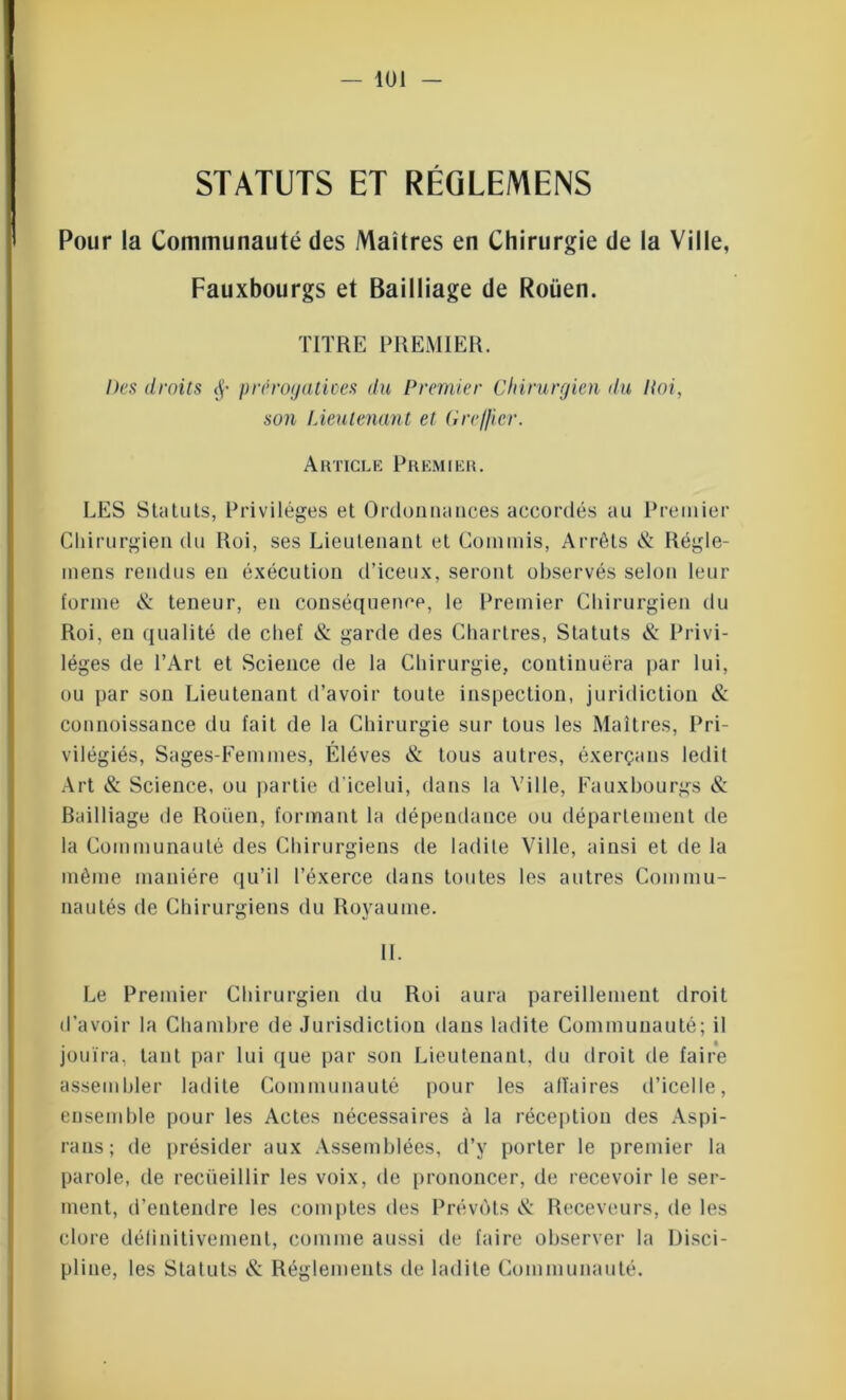 STATUTS ET RÉGLEMENS Pour la Communauté des Maîtres en Chirurgie de la Ville, Fauxbourgs et Bailliage de Roüen. TITRE PREMIER. Des droits <j- prérogatives du Premier Chirurgien du Itoi, son Lieutenant et Greffier. Article Premier. LES Statuts, Privilèges et Ordonnances accordés au Premier Chirurgien du Roi, ses Lieutenant et Commis, Arrêts & Régle- mens rendus en exécution d’iceux, seront observés selon leur forme & teneur, en conséquence, le Premier Chirurgien du Roi, en qualité de chef & garde des Chartres, Statuts éi: Privi- lèges de l’Art et Science de la Chirurgie, continuera par lui, ou par son Lieutenant d’avoir toute inspection, juridiction & connoissance du fait de la Chirurgie sur tous les Maîtres, Pri- vilégiés, Sages-Eemmes, Élèves & tous autres, éxerçans ledit Art & Science, ou partie d'icelui, dans la Ville, Fauxbourgs & Bailliage de Roüen, formant la dépendance ou département de la Communauté des Chirurgiens de ladite Ville, ainsi et de la même manière qu’il l’éxerce dans toutes les autres Commu- nautés de Chirurgiens du Royaume. IL Le Premier Chirurgien du Roi aura pareillement droit d’avoir la Chambre de Jurisdiction dans ladite Communauté; il jouira, tant par lui que par son Lieutenant, du droit de faire assembler ladite Communauté pour les alïaires d’icelle, ensemble pour les Actes nécessaires à la réception des Aspi- ra ns ; de présider aux Assemblées, d’y porter le premier la parole, de recueillir les voix, de prononcer, de recevoir le ser- ment, d’entendre les comptes des Prévôts ét Receveurs, de les clore définitivement, comme aussi de faire observer la Disci- pline, les Statuts & Réglements de ladite Communauté.