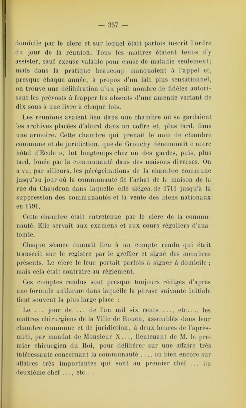 domicile par le clerc et sur lequel était parfois inscrit l’ordre du jour de la réunion. Tous les maîtres étaient tenus d’y assister, sauf excuse valable pour cause de maladie seulement; mais dans la pratique beaucoup manquaient à l’appel et, presque chaque année, à propos d’un fait plus sensationnel, on trouve une délibération d’un petit nombre de fidèles autori- sant les prévosts à frapper les absents d’une amende variant de dix sous à une livre à chaque fois. Les réunions avaient lieu dans une chambre où se gardaient les archives placées d’abord dans un colïre et, plus tard, dans une armoire. Cette chambre qui prenait le nom de chambre commune et de juridiction, que de Grouchy dénommait « notre hôtel d’Ecole », fut longtemps chez un des gardes, puis, plus tard, louée par la communauté dans des maisons diverses. On a vu, par ailleurs, les pérégrinations de la chambre commune jusqu’au jour où la communauté fit l’achat de la maison de la rue du Chaudron dans laquelle elle siégea.de 1711 jusqu’à la suppression des communautés et la vente des biens nationaux en 1791. Cette chambre était entretenue par le clerc de la commu- nauté. Elle servait aux examens et aux cours réguliers d’ana- tomie. Chaque séance donnait lieu à un compte rendu qui était transcrit sur le registre par le greffier et signé des membres présents. Le clerc le leur portait parfois à signer à domicile ; mais cela était contraire au règlement. Ces comptes rendus sont presque toujours rédigés d’après une formule uniforme dans laquelle la phrase suivante initiale tient souvent la plus large place : Le ... jour de ... de l’an mil six cents ..., etc..., les maîtres chirurgiens de la Ville de Rouen, assemblés dans leur chambre commune et de juridiction, à deux heures de l’après- midi, par mandat de Monsieur X..., lieutenant de M. le pre- mier chirurgien du Roi, pour délibérer sur une affaire très intéressante concernant la communauté ..., ou bien encore sur affaires très importantes qui sont au premier chef ... au deuxième chef ..., etc...