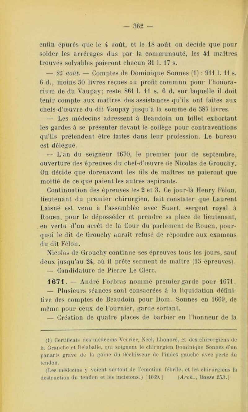 enliu épurés que le 4 août, et le 18 août ou décide que pour solder les arrérages dus par la communauté, les 41 maîtres trouvés solvables paieront chacun 31 1. 17 s. — 25 août. — Comptes de Dominique Sonnes (1) : 911 1. 11 s. G d., moins 30 livres reçues au profit commun pour l’honora- rium de du Vaupay; reste 861 1. 11 s. 6 d. sur laquelle il doit tenir compte aux maîtres des assistances qu’ils ont faites aux chefs-d’œuvre du dit Vaupay jusqu’à la somme de 387 livres. — Les médecins adressent à Beaudoin un billet exhortant les gardes à se présenter devant le collège pour contraventions qu’ils prétendent être faites dans leur profession. Le bureau est délégué. — L’an du seigneur 1670, le premier jour de septembre, ouverture des épreuves du chef-d’œuvre de Nicolas de Grouchy. On décide que dorénavant les fils de maîtres ne paieront que moitié de ce que paient les autres aspirants. Continuation des épreuves les 2 et 3. Ce jour-là Henry Félon, lieutenant du premier chirurgien, fait constater que Laurent Laisné est venu à l’assemblée avec Suart, sergent royal à Rouen, pour le déposséder et prendre sa place de lieutenant, en vertu d’un arrêt de la Cour du parlement de Rouen, pour- quoi le dit de Grouchy aurait refusé de répondre aux examens du dit Félon. Nicolas de Grouchy continue ses épreuves tous les jours, sauf deux jusqu’au 24, où il prête serment de maître (13 épreuves). — Candidature de Pierre Le Clerc. 1671. — André Forbras nommé premiergarde pour 1671. — Plusieurs séances sont consacrées à la liquidation défini- tive des comptes de Beaudoin pour Dom. Sonnes en 1669, de même pour ceux de Fournier, garde sortant. — Création de quatre places de barbier en l’honneur de la (1) Certificats des médecins Verrier, Néel, I.honoré, et des chirurgiens de la Grandie et Delaballe, qui soignent le chirurgien Dominique Sonnes d'un panaris grave de la gaine du fléchisseur de l’index gauche avec perte du tendon. ([.es médecins y voient surtout de l’émotion fébrile, et les chirurgiens la destruction du tendon et les incisions.) [1609.] (Arch., liasse 253.)