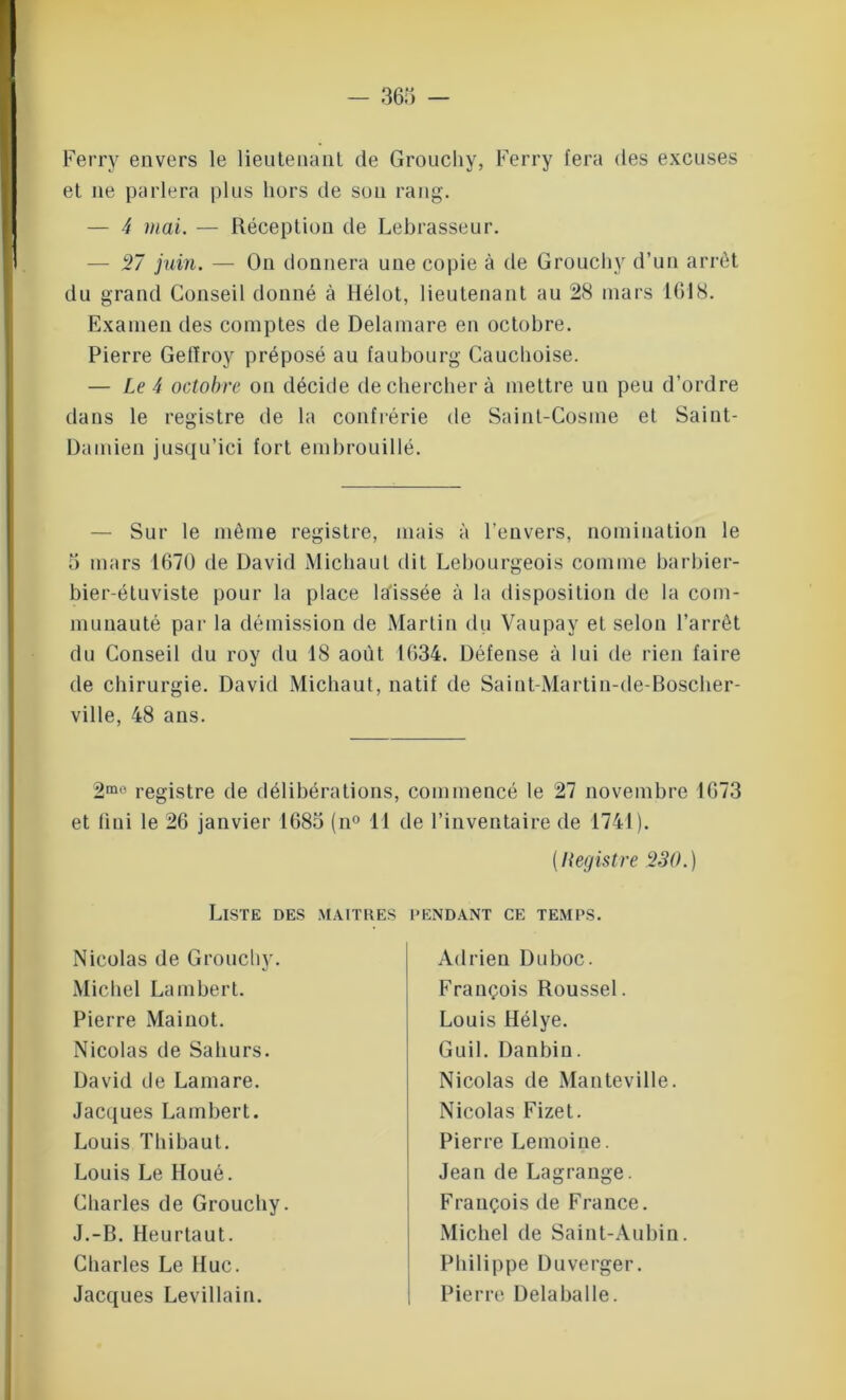 Ferry envers le lieutenant de Groucliy, Ferry fera des excuses et ne parlera plus hors de sou rang. — 4 mai. — Réception de Lebrasseur. — 27 juin. — On donnera une copie à de Groucliy d’un arrêt du grand Conseil donné à ilélot, lieutenant au 28 mars 1618. Examen des comptes de Delamare en octobre. Pierre Getïroy préposé au faubourg Cauchoise. — Le 4 octobre on décide de chercher à mettre un peu d’ordre dans le registre de la confrérie de Saint-Cosme et Saint- Damien jusqu’ici fort embrouillé. — Sur le même registre, mais à l’envers, nomination le 5 mars 1670 de David Michaul dit Lebourgeois comme barbier- bier-étuviste pour la place laissée à la disposition de la com- munauté par la démission de Martin du Vaupay et selon l’arrêt du Conseil du roy du 18 août 1634. Défense à lui de rien faire de chirurgie. David Michaut, natif de Saint-Martin-de-Boscher- ville, 48 ans. 2mo registre de délibérations, commencé le 27 novembre 1673 et fini le 26 janvier 1685 (n° 11 de l’inventaire de 1741). (Registre 230.) Liste des maîtres pendant ce temps. Nicolas de Groucliy. Michel Lambert. Pierre Mainot. Nicolas de Sahurs. David de Lamare. Jacques Lambert. Louis Thibaut. Louis Le Houé. Charles de Groucliy. J.-B. Heurtaut. Charles Le lluc. Jacques Levillain. Adrien Du hoc. François Roussel. Louis Hélye. Guil. Danbin. Nicolas de Manteville. Nicolas Fizet. Pierre Lemoine. Jean de Lagrange. François de France. Michel de Saint-Aubin. Philippe Duverger. Pierre Delaballe.