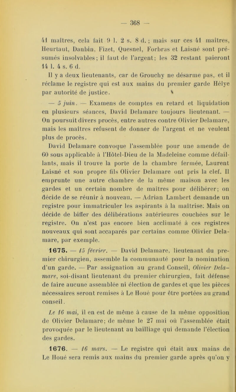 41 maîtres, cela fait 9 1. 2 s. 8 d. ; mais sur ces 41 maîtres, Heurtant, Daubin, Fizet, Quesnel, Forbras et Laisné sont pré- sumés insolvables; il faut de l’argent; les 32 restant paieront 14 1. 4 s. 6 d. Il y a deux lieutenants, car de Grouchy ne désarme pas, et il réclame le registre qui est aux mains du premier garde Hélye par autorité de justice. * — 5 juin. — Examens de comptes en retard et liquidation en plusieurs séances, David Delainare toujours lieutenant. - On poursuit divers procès, entre autres contre Olivier Delamare, mais les maîtres refusent de donner de l’argent et ne veulent plus de procès. David Delamare convoque l’assemblée pour une amende de 60 sous applicable à l’Hôtel-Dieu de la Madeleine comme défail- lants, mais il trouve la porte de la chambre fermée, Laurent Laisné et son propre fils Olivier Delamare ont pris la clef. 11 emprunte une autre chambre de la même maison avec les gardes et un certain nombre de maîtres pour délibérer; on décide de se réunir à nouveau. — Adrian Lambert demande un registre pour immatriculer les aspirants à la maîtrise: Mais on décide de biffer des délibérations antérieures couchées sur le registre. On n’est pas encore bien acclimaté à ces registres nouveaux qui sont accaparés par certains comme Olivier Dela- mare, par exemple. 1675. — 15 février. — David Delamare, lieutenant du pre- mier chirurgien, assemble la communauté pour la nomination d’un garde. — Par assignation au grand Conseil, Olivier Dela- mare, soi-disant lieutenant du premier chirurgien, fait défense de faire aucune assemblée ni élection de gardes et que les pièces nécessaires seront remises à Le Doué pour être portées au grand conseil. Le IC) mai, il en est de même à cause de la même opposition de Olivier Delamare; de même le 27 mai où l’assemblée était provoquée par le lieutenant au bailliage qui demande l’élection des gardes. 1676. — 16 mars. — Le registre qui était aux mains de Le Iloué sera remis aux mains du premier garde après qu’on y