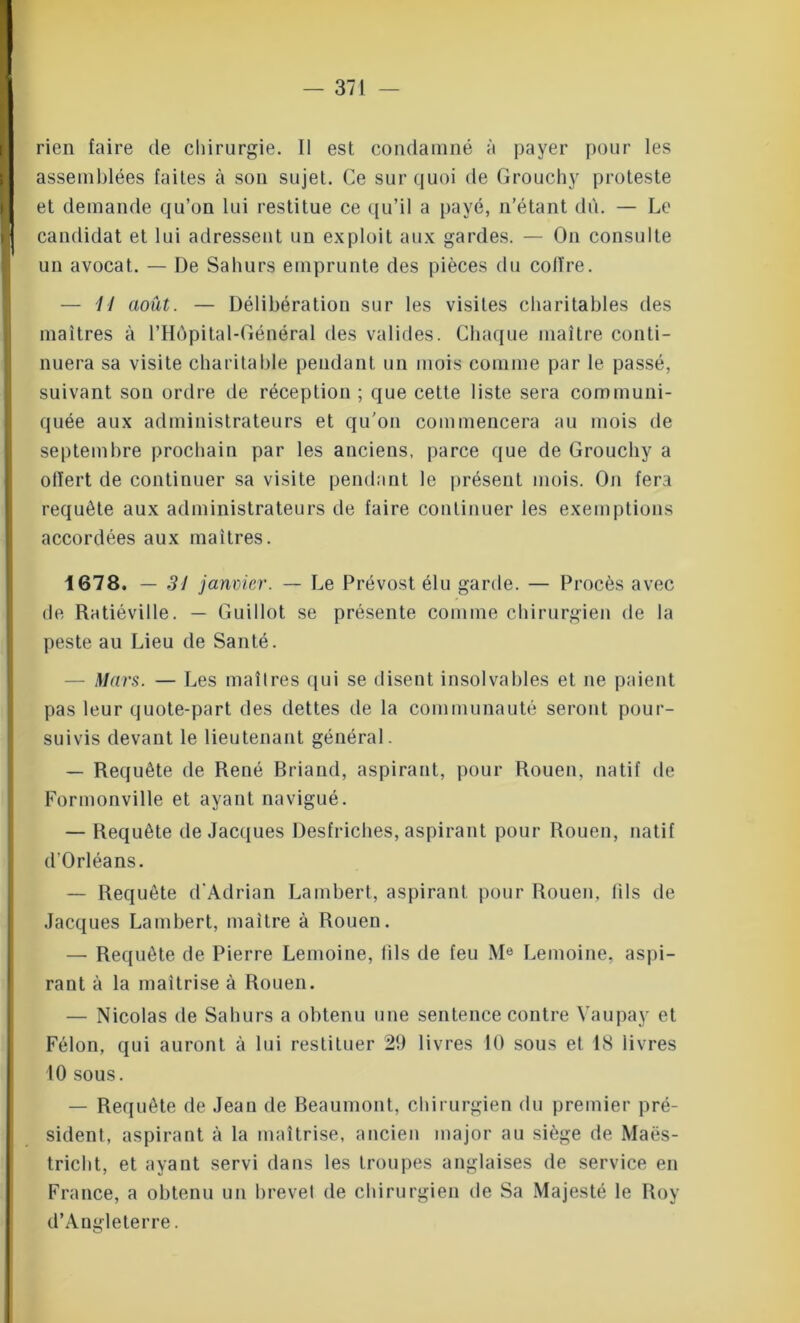 rien faire de chirurgie. Il est condamné à payer pour les assemblées faites à son sujet. Ce sur quoi de Grouchy proteste et demande qu’on lui restitue ce qu’il a payé, n’étant dû. — Le candidat et lui adressent un exploit aux gardes. — On consulte un avocat. — De Sahurs emprunte des pièces du coffre. — Il août. — Délibération sur les visites charitables des maîtres à l’Hôpital-Général des valides. Chaque maître conti- nuera sa visite charitable pendant un mois comme par le passé, suivant sou ordre de réception; que cette liste sera communi- quée aux administrateurs et qu'on commencera au mois de septembre prochain par les anciens, parce que de Grouchy a offert de continuer sa visite pendant le présent mois. On fera requête aux administrateurs de faire continuer les exemptions accordées aux maîtres. 1678. — 31 janvier. — Le Prévost élu garde. — Procès avec de Ratiéville. — Guillot se présente comme chirurgien de la peste au Lieu de Santé. — Mars. — Les maîtres qui se disent insolvables et ne paient pas leur quote-part des dettes de la communauté seront pour- suivis devant le lieutenant général. — Requête de René Briand, aspirant, pour Rouen, natif de Formonville et ayant navigué. — Requête de Jacques Desfriches, aspirant pour Rouen, natif d’Orléans. — Requête d’Adrian Lambert, aspirant pour Rouen, fils de Jacques Lambert, maître à Rouen. — Requête de Pierre Lemoine, fils de feu Me Lemoine, aspi- rant à la maîtrise à Rouen. — Nicolas de Sahurs a obtenu une sentence contre Yaupay et Félon, qui auront à lui restituer 29 livres 10 sous et 18 livres 10 sous. — Requête de Jean de Beaumont, chirurgien du premier pré- sident, aspirant à la maîtrise, ancien major au siège de Maës- triclit, et ayant servi dans les troupes anglaises de service en France, a obtenu un brevet de chirurgien de Sa Majesté le Roy d’Angleterre.