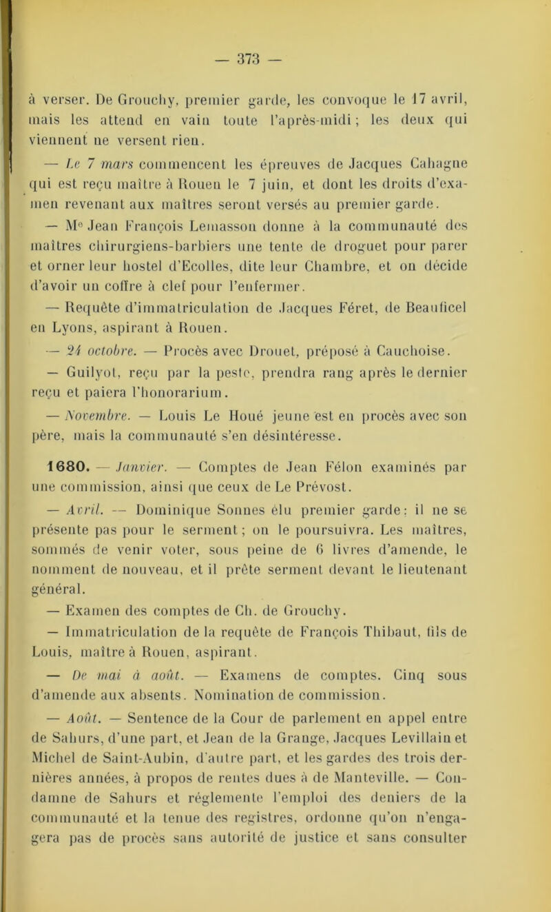 à verser. De Grouchy, premier garde, les convoque le 17 avril, mais les attend en vain toute l’après-midi; les deux qui viennent ne versent rien. — Le 7 mars commencent les épreuves de Jacques Caliagne qui est reçu maître à Rouen le 7 juin, et dont les droits d’exa- men revenant aux maîtres seront versés au premier garde. — M° Jean François Lemasson donne à la communauté des maîtres chirurgiens-barbiers une tente de droguet pour parer et orner leur hostel d’Ecolles, dite leur Chambre, et on décide d’avoir un colïre à clef pour l’enfermer. — Requête d’immatriculation de Jacques Féret, de Beaulicel en Lyons, aspirant à Rouen. — 2 J octobre. — Procès avec Drouet, préposé à Cauchoise. — Guilyot, reçu par la peste, prendra rang après le dernier reçu et paiera l’honorarium. — Novembre. — Louis Le Iloué jeune est en procès avec son père, mais la communauté s’en désintéresse. 1680. — Janvier. — Comptes de Jean Félon examinés par une commission, ainsi que ceux de Le Prévost. — Avril. — Dominique Sonnes élu premier garde: il ne se présente pas pour le serment ; on le poursuivra. Les maîtres, sommés de venir voter, sous peine de (> livres d’amende, le nomment de nouveau, et il prête serment devant le lieutenant général. — Examen des comptes de Ch. de Grouchy. — Immatriculation de la requête de François Thibaut, (ils de Louis, maître à Rouen, aspirant. — De mai à août. — Examens de comptes. Cinq sous d’amende aux absents. Nomination de commission. — Août. — Sentence de la Cour de parlement en appel entre de Sahurs, d’une part, et Jean de la Grange, Jacques Levillain et Michel de Saint-Aubin, d’autre part, et les gardes des trois der- nières années, à propos de rentes dues à de Manteville. — Con- damne de Sahurs et réglemente l’emploi des deniers de la communauté et la tenue des registres, ordonne qu’on n’enga- gera pas de procès sans autorité de justice et sans consulter