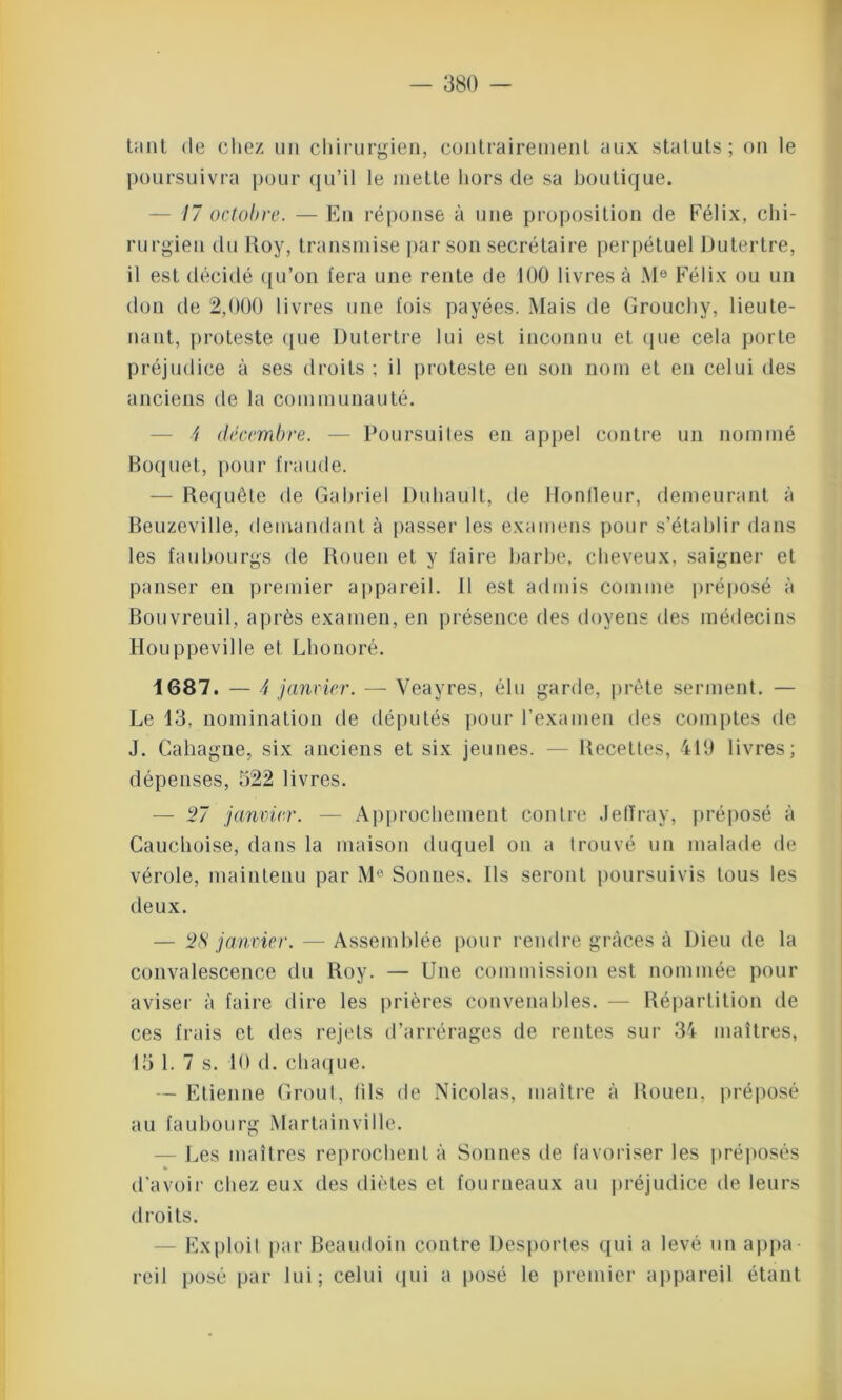 tant de chez un chirurgien, contrairement aux statuts; ou le poursuivra pour qu’il le mette hors de sa boutique. 17 octobre. — En réponse à une proposition de Félix, chi- rurgien du Roy, transmise par son secrétaire perpétuel Dutertre, il est décidé qu’on fera une rente de 100 livres à Me Félix ou un don de 2,000 livres une fois payées. Mais de Grouchy, lieute- nant, proteste que Dutertre lui est inconnu et que cela porte préjudice à ses droits ; il proteste eu son nom et en celui des anciens de la communauté. 4 décembre. — Poursuites en appel contre un nommé Boquet, pour fraude. — Requête de Gabriel Duhault, de Rondeur, demeurant à Beuzeville, demandant à passer les examens pour s’établir dans les faubourgs de Rouen et y faire barbe, cheveux, saigner et panser en premier appareil. 11 est admis comme préposé à Bouvreuil, après examen, en présence des doyens des médecins Houppeville et Lhonoré. 1687. — 4 janvier. — Yeayres, élu garde, prête serment. — Le 13, nomination de députés pour l’examen des comptes de J. Caliagne, six anciens et six jeunes. — Recettes, 419 livres; dépenses, 522 livres. — 27 janvier. — Approchement contre Jefïray, préposé à Cauchoise, dans la maison duquel on a trouvé un malade de vérole, maintenu par Me Sonnes. Ils seront poursuivis tous les deux. — 28 janvier. — Assemblée pour rendre grâces à Dieu de la convalescence du Roy. — Une commission est nommée pour aviser à faire dire les prières convenables. — Répartition de ces frais et des rejets d’arrérages de rentes sur 34 maîtres, 15 1. 7 s. 10 d. chaque. — Etienne Grout, tils de Nicolas, maître h Rouen, préposé au faubourg Martainvillc. — Les maîtres reprochent à Sonnes de favoriser les préposés » d'avoir chez eux des diètes et fourneaux au préjudice de leurs droits. Exploit par Beaudoin contre Desportes qui a levé un appa- reil posé par lui; celui (pii a posé le premier appareil étant