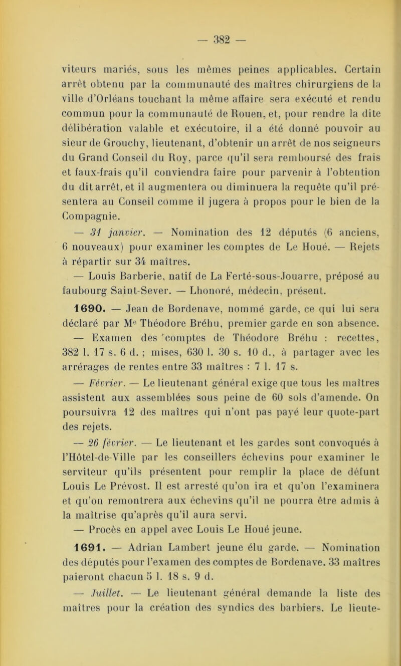 viteurs mariés, sous les mêmes peines applicables. Certain arrêt obtenu par la communauté des maîtres chirurgiens de la ville d’Orléans touchant la même allaire sera exécuté et rendu commun pour la communauté de Rouen, et, pour rendre la dite délibération valable et exécutoire, il a été donné pouvoir au sieur de Grouchy, lieutenant, d’obtenir un arrêt de nos seigneurs du Grand Conseil du Roy, parce qu’il sera remboursé des frais et faux-frais qu’il conviendra faire pour parvenir à l’obtention du dit arrêt, et il augmentera ou diminuera la requête qu’il pré- sentera au Conseil comme il jugera à propos pour le bien de la Compagnie. — 31 janvier. — Nomination des 12 députés (6 anciens, G nouveaux) pour examiner les comptes de Le Roué. — Rejets à répartir sur 34 maîtres. — Louis Barberie, natif de La Ferté-sous-Jouarre, préposé au faubourg Saint-Sever. — Lhonoré, médecin, présent. 1690. — Jean de Bordenave, nommé garde, ce qui lui sera déclaré par Me Théodore Bréhu, premier garde en son absence. — Examen des 'comptes de Théodore Bréhu : recettes, 382 1. 17 s. 6 d. ; mises, G30 1. 30 s. 10 d., à partager avec les arrérages de rentes entre 33 maîtres : 7 1. 17 s. — Février. — Le lieutenant général exige que tous les maîtres assistent aux assemblées sous peine de 60 sols d’amende. On poursuivra 12 des maîtres qui n’ont pas payé leur quote-part des rejets. — 26 février. — Le lieutenant et les gardes sont convoqués à l’Hôtel-de-Vil le par les conseillers échevins pour examiner le serviteur qu’ils présentent pour remplir la place de défunt Louis Le Prévost. Il est arresté qu’on ira et qu’on l’examinera et qu’on remontrera aux échevins qu’il ne pourra être admis à la maîtrise qu’après qu’il aura servi. — Procès en appel avec Louis Le lloué jeune. 1691. — Adrian Lambert jeune élu garde. — Nomination des députés pour l’examen des comptes de Bordenave. 33 maîtres paieront chacun 5 1. 18 s. 9 d. — Juillet. —- Le lieutenant général demande la liste des maîtres pour la création des syndics des barbiers. Le lieu te-