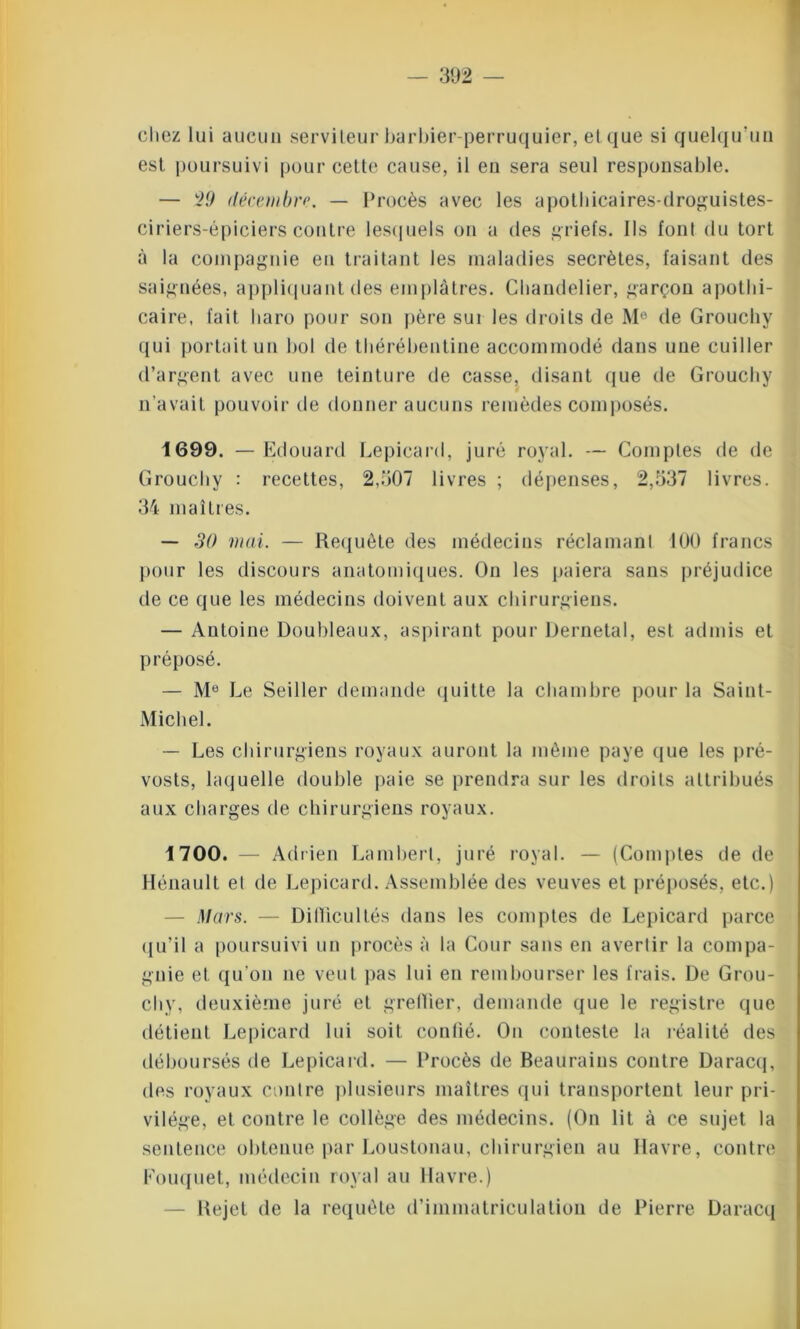 chez lui aucun serviteur barbier-perruquier, et que si quelqu'un est poursuivi pour cette cause, il en sera seul responsable. — 29 décembre. — Procès avec les apothicaires-droguistes- ciriers-épiciers contre lesquels on a des griefs. Ils font du tort à la compagnie en traitant les maladies secrètes, faisant des saignées, appliquant des emplâtres. Chandelier, garçon apothi- caire, fait haro pour son père sur les droits de M® de Grouchy qui portait un bol de thérébentine accommodé dans une cuiller d’argent avec une teinture de casse, disant que de Grouchy n'avait pouvoir de donner aucuns remèdes composés. 1699. — Edouard Lepicard, juré royal. — Comptes de de Grouchy : recettes, 2,507 livres ; dépenses, 2,537 livres. 34 maîtres. — 30 mai. — Requête des médecins réclamant 100 francs pour les discours anatomiques. On les paiera sans préjudice de ce que les médecins doivent aux chirurgiens. — Antoine Doubleaux, aspirant pour Dernetal, est admis et préposé. — Me Le Seiller demande quitte la chambre pour la Saint- Michel. — Les chirurgiens royaux auront la même paye que les pré- vosts, laquelle double paie se prendra sur les droits attribués aux charges de chirurgiens royaux. 1700. — Adrien Lambert, juré royal. — (Comptes de de Hénault et de Lepicard. Assemblée des veuves et préposés, etc.) — Mars. — Difficultés dans les comptes de Lepicard parce qu’il a poursuivi un procès à la Cour sans en avertir la compa- gnie et qu’on ne veut pas lui en rembourser les frais. De Grou- chy, deuxième juré et greffier, demande que le registre que détient Lepicard lui soit confié. On conteste la réalité des déboursés de Lepicard. — Procès de Beaurains contre Daracq, des royaux contre plusieurs maîtres qui transportent leur pri- vilège, et contre le collège des médecins. (On lit à ce sujet la sentence obtenue par Loustonau, chirurgien au Havre, contre Fouquet, médecin royal au Havre.) Rejet de la requête d’immatriculation de Pierre Daracq