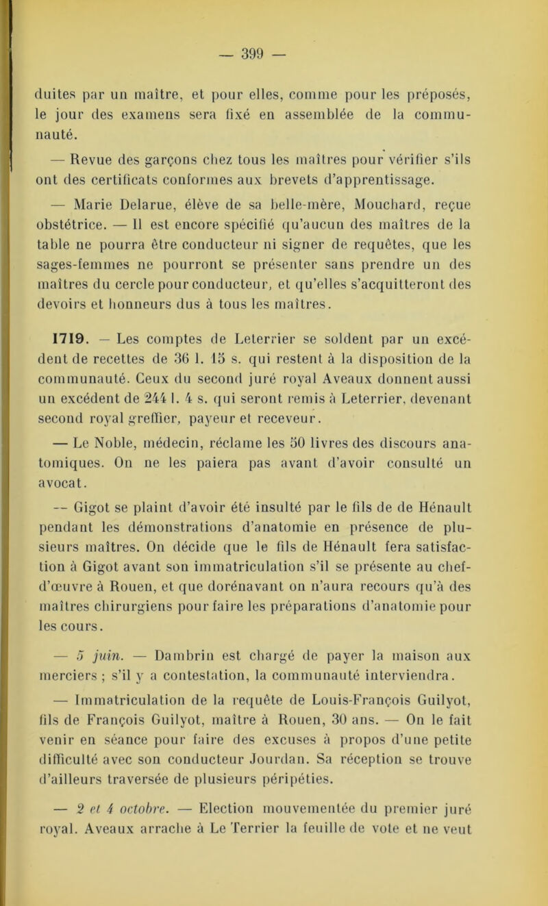 cluites par un maître, et pour elles, comme pour les préposés, le jour des examens sera fixé en assemblée de la commu- nauté. — Revue des garçons chez tous les maîtres pour vérifier s’ils ont des certilicats conformes aux brevets d’apprentissage. — Marie Delarue, élève de sa belle-mère, Mouchard, reçue obstétrice. — 11 est encore spécitié qu’aucun des maîtres de la table ne pourra être conducteur ni signer de requêtes, que les sages-femmes ne pourront se présenter sans prendre un des maîtres du cercle pour conducteur, et qu’elles s’acquitteront des devoirs et honneurs dus à tous les maîtres. 1719. — Les comptes de Leterrier se soldent par un excé- dent de recettes de 36 1. 15 s. qui restent à la disposition de la communauté. Ceux du second juré royal Aveaux donnent aussi un excédent de 244 1.4 s. qui seront remis à Leterrier. devenant second royal greffier, payeur et receveur. — Le Noble, médecin, réclame les 50 livres des discours ana- tomiques. On ne les paiera pas avant d’avoir consulté un avocat. — Gigot se plaint d’avoir été insulté par le fils de de Hénault pendant les démonstrations d’anatomie en présence de plu- sieurs maîtres. On décide que le fils de Hénault fera satisfac- tion à Gigot avant son immatriculation s’il se présente au chef- d’œuvre à Rouen, et que dorénavant on n’aura recours qu’à des maîtres chirurgiens pour faire les préparations d’anatomie pour les cours. — 5 juin. — Dambrin est chargé de payer la maison aux merciers ; s’il y a contestation, la communauté interviendra. — Immatriculation de la requête de Louis-François Guilyot, tils de François Guilyot, maître à Rouen, 30 ans. — On le fait venir en séance pour faire des excuses à propos d’une petite difficulté avec son conducteur Jourdan. Sa réception se trouve d’ailleurs traversée de plusieurs péripéties. — 2 et 4 octobre. — Election mouvementée du premier juré royal. Aveaux arrache à Le Terrier la feuille de vote et ne veut