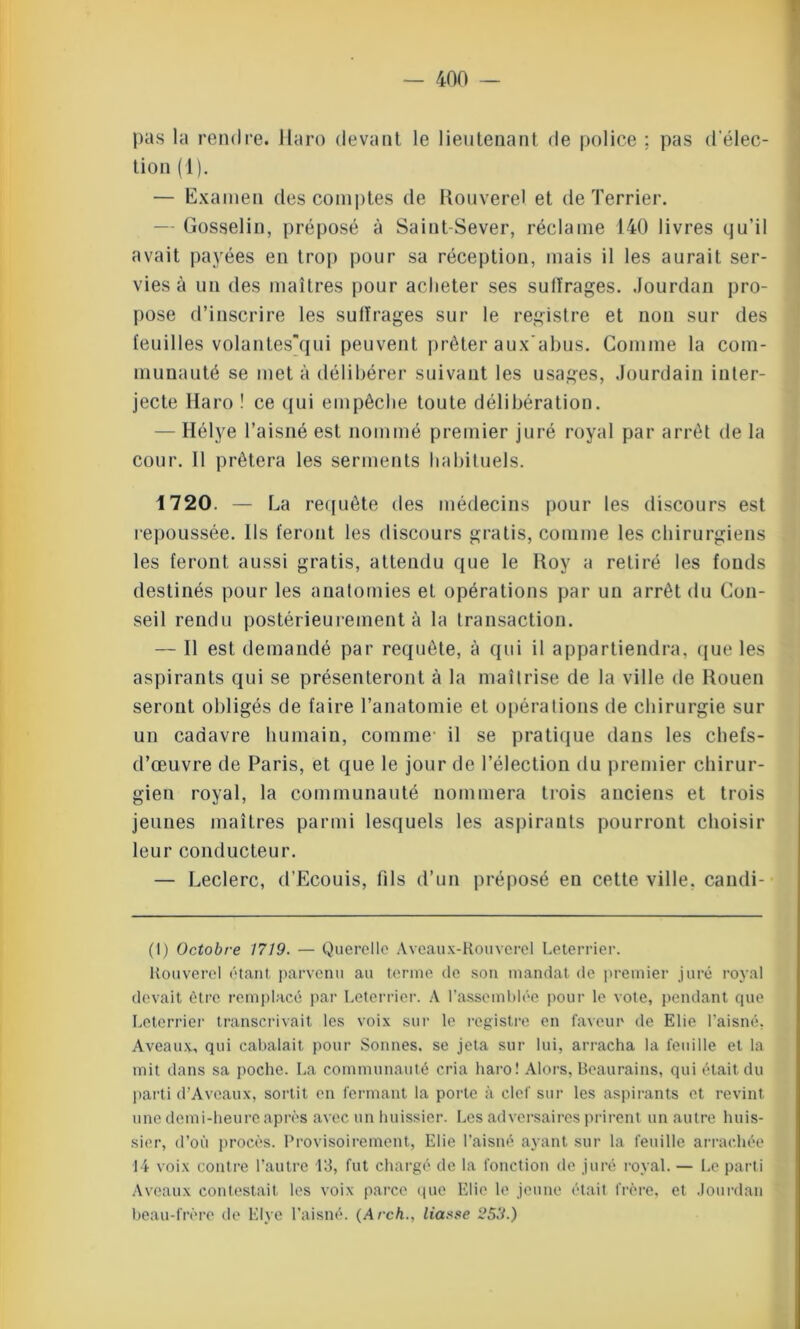 pas la rendre. Haro devant le lieutenant de police : pas d'élec- tion (1). — Examen des comptes de Rouverel et de Terrier. — Gosselin, préposé à Saint-Sever, réclame 140 livres qu’il avait payées en trop pour sa réception, mais il les aurait ser- vies à un des maîtres pour acheter ses sulïrages. Jourdan pro- pose d’inscrire les suffrages sur le registre et non sur des feuilles volantes’qui peuvent prêter aux'abus. Comme la com- munauté se met à délibérer suivant les usages, Jourdain inter- jecte Haro ! ce qui empêche toute délibération. — Hélye l’aisné est nommé premier juré royal par arrêt de la cour. 11 prêtera les serments habituels. 1720. — La requête des médecins pour les discours est repoussée. Ils feront les discours gratis, comme les chirurgiens les feront aussi gratis, attendu que le Roy a retiré les fonds destinés pour les anatomies et opérations par un arrêt du Con- seil rendu postérieurement à la transaction. — Il est demandé par requête, à qui il appartiendra, que les aspirants qui se présenteront à la maîtrise de la ville de Rouen seront obligés de faire l’anatomie et opérations de chirurgie sur un cadavre humain, comme- il se pratique dans les chefs- d’œuvre de Paris, et que le jour de l’élection du premier chirur- gien royal, la communauté nommera trois anciens et trois jeunes maîtres parmi lesquels les aspirants pourront choisir leur conducteur. — Leclerc, d’Ecouis, fils d’un préposé en cette ville, candi- (1) Octobre 1719. — Querelle Aveaux-Rouverel Leterrier. Rouverel étant parvenu au terme de son mandat de premier juré royal devait être remplacé par Leterrier. A l’assemblée pour le vote, pendant que Leterrier transcrivait les voix sur le registre en faveur de Elie l’aisné, A veaux, qui cabalait pour Sonnes, se jeta sur lui, arracha la feuille et la mit dans sa poche. La communauté cria haro! Alors, Beaurains, qui était du parti d’Aveaux, sortit en fermant la porte à clef sur les aspirants et revint une demi-heure après avec un huissier. Les adversaires prirent un autre huis- sier, d’où procès. Provisoirement, Elie l’aisné ayant sur la feuille arrachée 14 voix contre l’autre 13, fut chargé de la fonction de juré royal. — Le parti Aveaux contestait les voix parce que Elie le jeune était frère, et Jourdan beau-frère de Elye l’aisné. (Arch., liasse 259.)