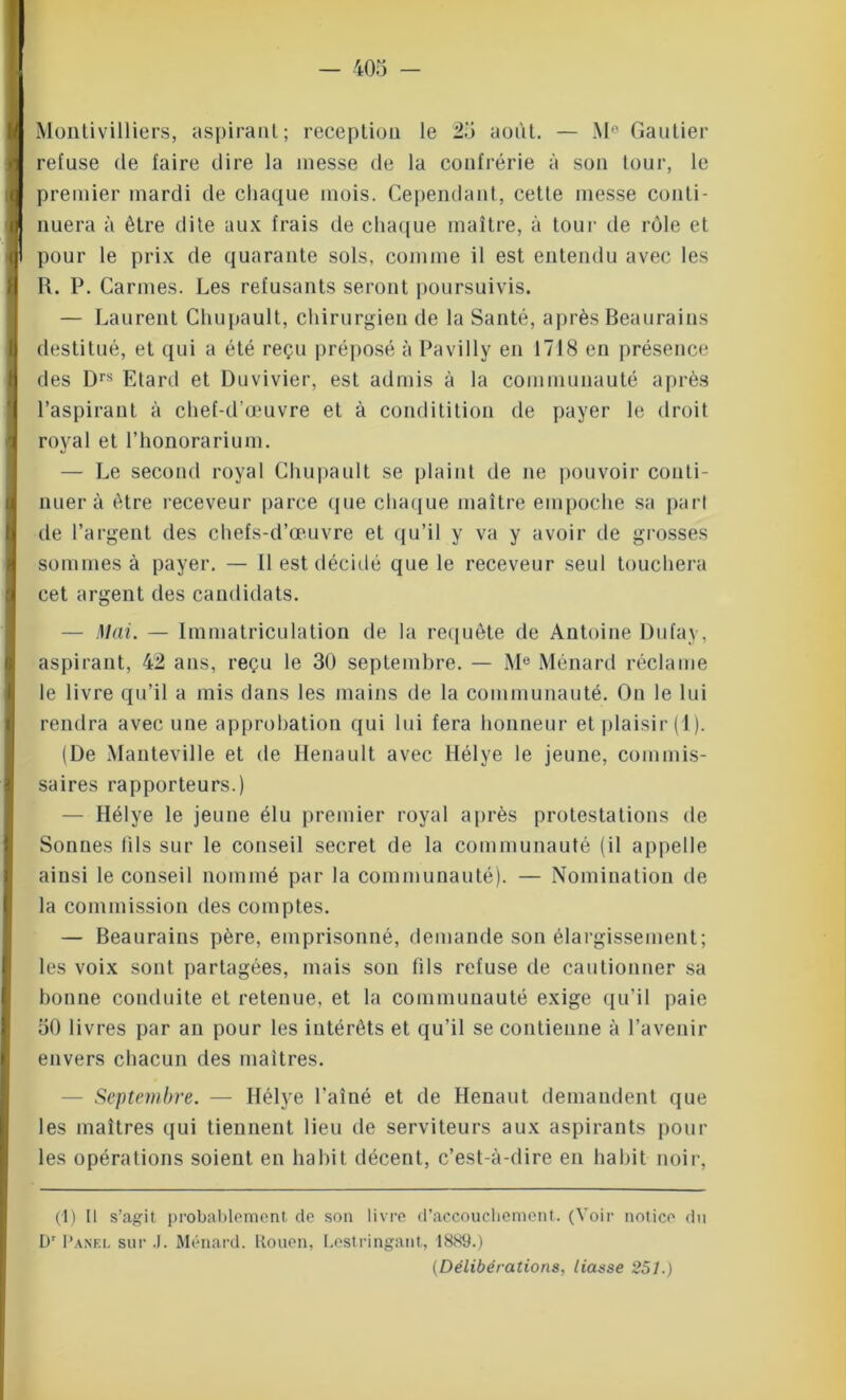 Montivilliers, aspirant; réception le 25 août. — Me Gautier refuse de faire dire la messe de la confrérie à son tour, le premier mardi de chaque mois. Cependant, cette messe conti- nuera à être dite aux frais de chaque maître, à tour de rôle et pour le prix de quarante sols, comme il est entendu avec les R. P. Carmes. Les refusants seront poursuivis. — Laurent Chupault, chirurgien de la Santé, après Beaurains destitué, et qui a été reçu préposé à Pavilly en 1718 en présence des Drs Etard et Duvivier, est admis à la communauté après l’aspirant à chef-d’œuvre et à conditition de payer le droit royal et l’honorarium. — Le second royal Chupault se plaint de ne pouvoir conti- nuer à être receveur parce que chaque maître empoche sa part de l’argent des chefs-d’œuvre et qu’il y va y avoir de grosses sommes à payer. — Il est décidé que le receveur seul touchera cet argent des candidats. — Mai. — Immatriculation de la requête de Antoine Dufay, aspirant, 42 ans, reçu le 30 septembre. — Me Ménard réclame le livre qu’il a mis dans les mains de la communauté. On le lui rendra avec une approbation qui lui fera honneur et plaisir (1). (De Manteville et de Renault avec Hélye le jeune, commis- saires rapporteurs.) — Hélye le jeune élu premier royal après protestations de Sonnes (ils sur le conseil secret de la communauté (il appelle ainsi le conseil nommé par la communauté). — Nomination de la commission des comptes. — Beaurains père, emprisonné, demande son élargissement; les voix sont partagées, mais son fils refuse de cautionner sa bonne conduite et retenue, et la communauté exige qu’il paie 50 livres par an pour les intérêts et qu’il se contienne à l’avenir envers chacun des maîtres. - Septembre. — Hélye l’aîné et de Henaut demandent que les maîtres qui tiennent lieu de serviteurs aux aspirants poul- ies opérations soient en habit décent, c’est-à-dire en habit noir, (1) U s’agit probablement de son livre d’accouchement. (Voir notice du Dr I'anf.i. sur .1. Ménard, tiouen, Lestringant, 1889.) (Délibérations, liasse 251.)