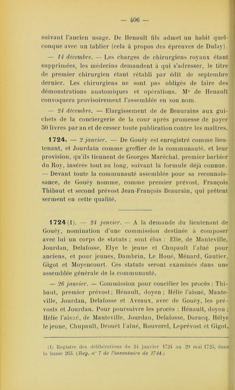 suivant l’ancien usage. De Henault fils admet un habit quel- conque avec un tablier (cela à propos des épreuves de Dufay). — 14 décembre. — Les charges de chirurgiens royaux étant supprimées, les médecins demandent à qui s’adresser, le titre de premier chirurgien étant rétabli par édit de septembre dernier. Les chirurgiens ne sont pas obligés de faire des démonstrations anatomiques et opérations. Me de Henault convoquera provisoirement l’assemblée en son nom. — *24 décembre. — Elargissement de de Beaurains aux gui- chets de la conciergerie de la cour après promesse de payer 50 livres par an et de cesser toute publication contre les maîtres. 1724. — 2 janvier. — De Gouëy est enregistré comme lieu- tenant, et Jourdain comme greffier de la communauté, et leur provision, qu’ils tiennent de Georges Maréchal, premier barbier du Roy, insérée tout au long, suivant la formule déjà connue. — Devant toute la communauté assemblée pour sa reconnais- sance, de Gouëy nomme, comme premier prévost, François Thibaut et second prévost Jean-François Beaurain, qui prêtent serment en cette qualité. 1724(1). — 24 janvier. — A la demande du lieutenant de Gouëy, nomination d’une commission destinée à composer avec lui un corps de statuts ; sont élus : Elie, de Manteville, Jourdan, Delafosse, Elye le jeune et Chupault l’aîné pour anciens, et pour jeunes, Dambrin, Le lloué, Ménard, Gautier, Gigot et Moyencourt. Ces statuts seront examinés dans une assemblée générale de la communauté. — 20 janvier. — Commission pour concilier les procès : Thi- baut, premier prévost; Hénault, doyen; Hélie l’aisné, Mante- ville, Jourdan, Delafosse et A veaux, avec de Gouëy, les pré- vosts et Jourdan. Pour poursuivre les procès : Hénault, doyen ; Hélie l’aisné, de Manteville, Jourdan, Delafosse, Daracq, Hélye le jeune, Chupault, Drouet l'aîné, Rouverel, Leprévost et Gigot. (1) Registre tics délibérations du 24 janvier 1724 au 29 mai 1725, dans la liasse 203. (Iieg. n° 7 de l’inventaire de 1744.)