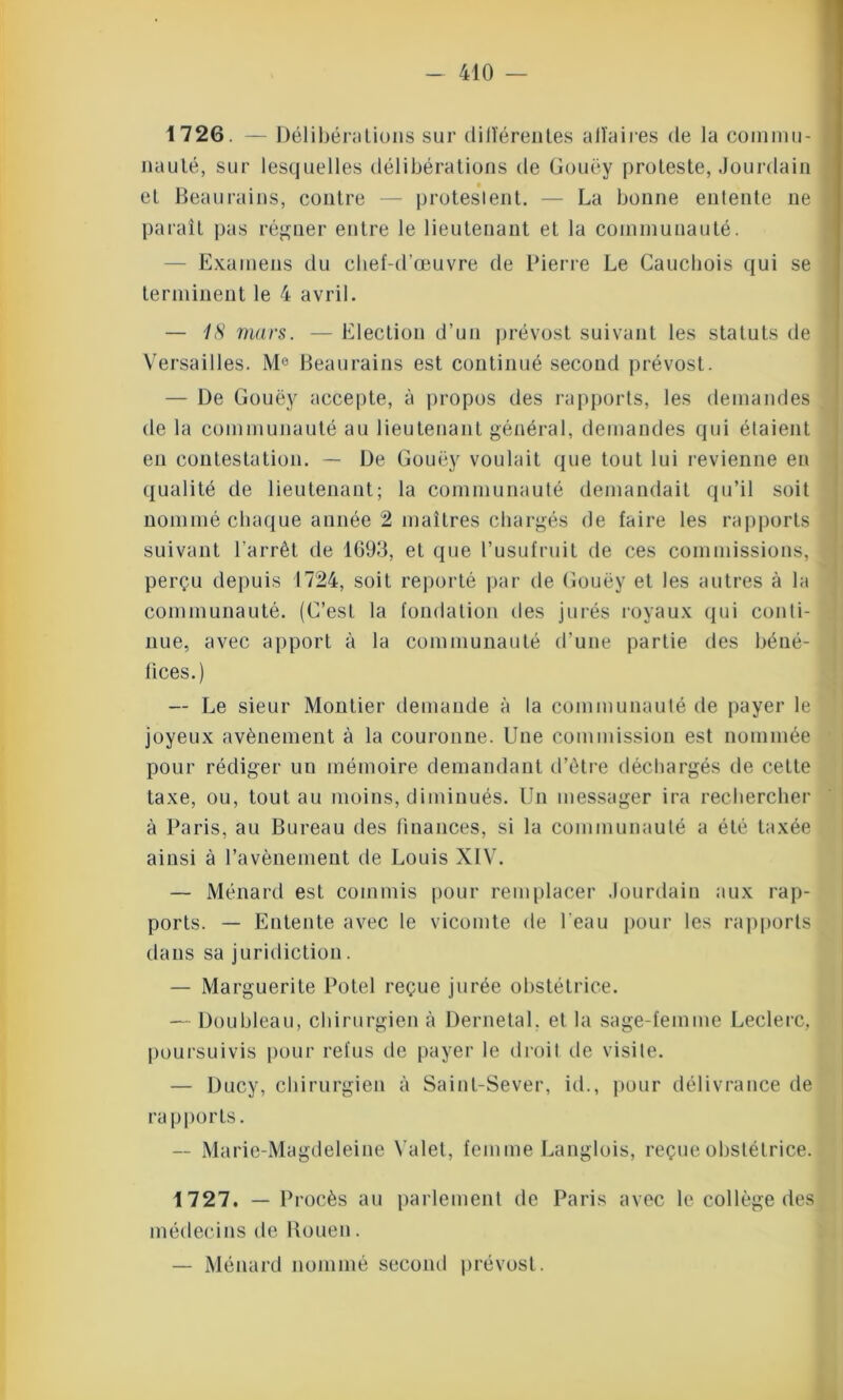 1726. — Délibérations sur dilïérentes all’aires de la commu- nauté, sur lesquelles délibérations de Gouëy proteste, Jourdain et Beaurains, contre — protestent. — La bonne entente ne paraît pas régner entre le lieutenant et la communauté. — Examens du chef-d’œuvre de Pierre Le Cauchois qui se terminent le 4 avril. — 18 mars. — Election d’un prévost suivant les statuts de Versailles. M° Beaurains est continué second prévost. — De Gouëy accepte, à propos des rapports, les demandes de la communauté au lieutenant général, demandes qui étaient en contestation. — De Gouëy voulait que tout lui revienne en qualité de lieutenant; la communauté demandait qu’il soit nommé chaque année 2 maîtres chargés de faire les rapports suivant l'arrêt de 1693, et que l’usufruit de ces commissions, perçu depuis 1724, soit reporté par de Gouëy et les autres à la communauté. (C’est la fondation des jurés royaux qui conti- nue, avec apport à la communauté d’une partie des béné- fices.) — Le sieur Montier demande à la communauté de payer le joyeux avènement à la couronne. Une commission est nommée pour rédiger un mémoire demandant d’être déchargés de cette taxe, ou, tout au moins, diminués. Un messager ira rechercher à Paris, au Bureau des finances, si la communauté a été taxée ainsi à l’avènement de Louis XIV. — Ménard est commis pour remplacer Jourdain aux rap- ports. — Entente avec le vicomte de l’eau pour les rapports dans sa juridiction. — Marguerite Potel reçue jurée obstétrice. — Doubleau, chirurgien à Dernetal. et la sage-femme Leclerc, poursuivis pour refus de payer le droit de visite. — Ducy, chirurgien à Saint-Sever, id., pour délivrance de ra pports. — Marie-Magdeleine Valet, femme Langlois, reçue obstétrice. 1727. — Procès au parlement de Paris avec le collège des médecins de Rouen. — Ménard nommé second prévost.