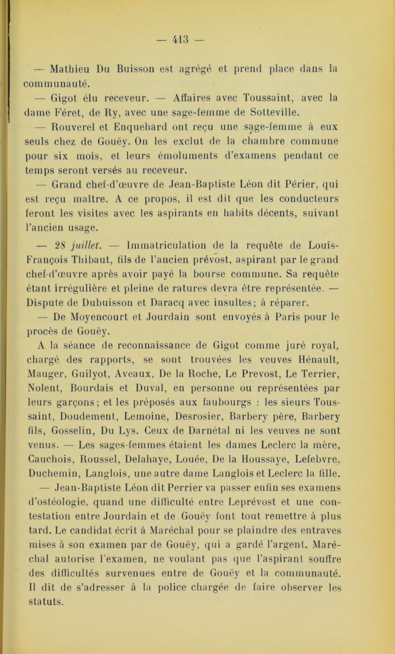 — Mathieu Du Buisson est agrégé et prend place dans la communauté. — Gigot élu receveur. — Affaires avec Toussaint, avec la dame Féret, de Ky, avec une sage-femme de Sotteville. — Rouverel et Enquehard ont reçu une sage-femme à eux seuls chez de Gouëy. On les exclut de la chambre commune pour six mois, et leurs émoluments d’examens pendant ce temps seront versés au receveur. Grand chef-d’œuvre de Jean-Baptiste Léon dit Périer, qui est reçu maître. A ce propos, il est dit que les conducteurs feront les visites avec les aspirants en habits décents, suivant l’ancien usage. — 28 juillet. — Immatriculation tle la requête de Louis- François Thibaut, fils de l’ancien prévost, aspirant par le grand chef-d’œuvre après avoir payé la bourse commune. Sa requête étant irrégulière et pleine de ratures devra être représentée. — Dispute de Dubuisson et Daracq avec insultes; à réparer. — De Moyencourt et Jourdain sont envoyés à Paris pour le procès de Gouëy. A la séance de reconnaissance de Gigot comme juré royal, chargé des rapports, se sont trouvées les veuves Hénault, Manger, Guilyot, Aveaux, De la Roche, Le Prévost, Le Terrier, Noient, Bourdais et Du val, en personne ou représentées par leurs garçons; et les préposés aux faubourgs : les sieurs Tous- saint, Doudement, Lemoine, Desrosier, Barbery père, Barbery (ils, Gosselin, Du Lys. Ceux de Darnétal ni les veuves ne sont venus. — Les sages-femmes étaient les dames Leclerc la mère, Cauchois, Roussel, Delahaye, Louée, De la Houssaye, Lefebvre, Duchemin, Langlois, une autre dame Langlois et Leclerc la fille. — Jean-Baptiste Léon dit Perrier va passer enfin ses examens d’ostéologie, quand une difficulté entre Leprévost et une con- testation entre Jourdain et de Gouëy font tout remettre à plus tard. Le candidat écrit à Maréchal pour se plaindre des entraves mises à son examen par de Gouëy, qui a gardé l’argent. Maré- chal autorise l’examen, ne voulant pas que l’aspirant soutire des difficultés survenues entre de Gouëy et la communauté. Il dit de s’adresser à la police chargée de faire observer les statuts.