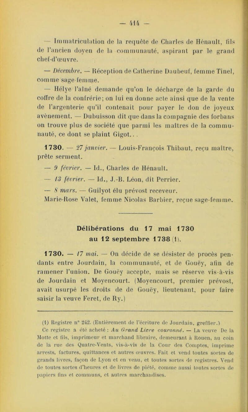 Immatriculation de la requête de Charles de Hénault, (ils de l’ancien doyen de la communauté, aspirant par le grand chef-d’œuvre. — Décembre. — Réception de Catherine Daubeuf, femme Tinel, comme sage femme. liélye l’aîné demande qu’on le décharge de la garde du colïre de la confrérie; on lui en donne acte ainsi que de la vente de l’argenterie qu’il contenait pour payer le don de joyeux avènement. — Dubuisson dit que dans la compagnie des forbans on trouve plus de société que parmi les maîtres de la commu- nauté, ce dont se plaint Gigot.. . 1730. — 27 janvier. — Louis-François Thibaut, reçu maître, prête serment. — 0 février. — kl., Charles de Hénault. — 13 février. — Id., J.-B. Léon, dit Perrier. — S mars. — Guilyot élu prévost receveur. Marie-Rose Valet, femme Nicolas Barbier, reçue sage-femme. Délibérations du 17 mai 1730 au 12 septembre 1738(1). 1730. — 17 mai. — On décide de se désister de procès pen- dants entre Jourdain, la communauté, et de Gouëy, alin de ramener l’union. De Gouëy accepte, mais se réserve vis-à-vis de Jourdain et Moyencourt. (Moyencourt, premier prévost, avait usurpé les droits de de Gouëy, lieutenant, pour faire saisir la veuve Feret, de R y. ) (1) Registre n° 242. (Entièrement de l’écriture de Jourdain, greffier.) Ce registre a été acheté : Au Grand. Licre couronné. — La veuve De la Motte et fils, imprimeur et marchand libraire, demeurant à Rouen, au coin de la rue des Quatre-Vents, vis-à-vis de la Cour des Comptes, imprime arrests, factures, quittances et autres œuvres. Fait et vend toutes sortes de grands livres, façon de Lyon et en veau, et tontes sortes de registres. Vend de toutes sortes d’heures et de livres de piété, comme aussi toutes sortes de papiers fins et communs, et autres marchandises.