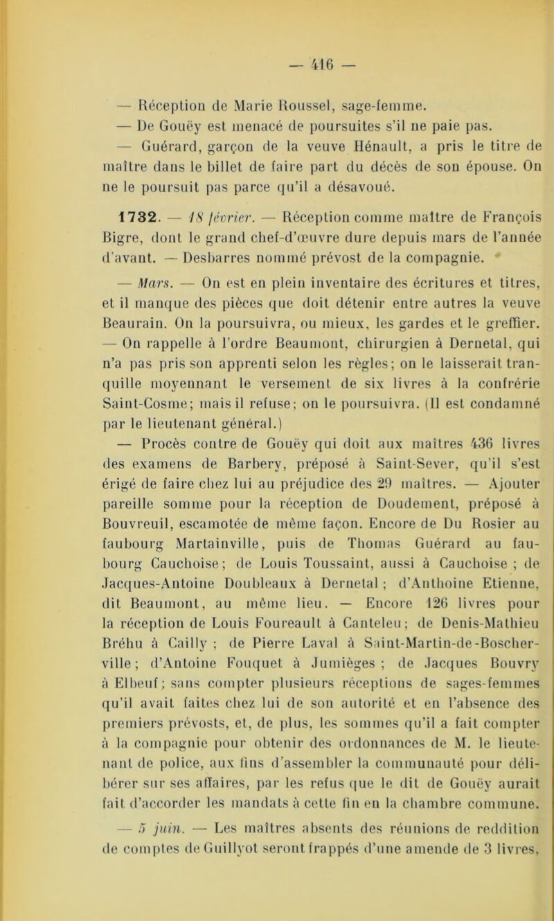 — Réception de Marie Roussel, sage-femme. — De Gouëy est menacé tle poursuites s’il ne paie pas. Guérard, garçon de la veuve Hénault, a pris le titre de maître dans le billet de faire part du décès de son épouse. On ne le poursuit pas parce qu’il a désavoué. 1732. — 18 lévrier. — Réception comme maître de François Bigre, dont le grand chef-d’œuvre dure depuis mars de l’année d’avant. — Desbarres nommé prévost de la compagnie. ' — Mars. — On est en plein inventaire des écritures et titres, et il manque des pièces que doit détenir entre autres la veuve Beaurain. On la poursuivra, ou mieux, les gardes et le greffier. — On rappelle à l’ordre Beaumont, chirurgien à Deruetal, qui n’a jias pris son apprenti selon les règles; on le laisserait tran- quille moyennant le versement de six livres à la confrérie Saint-Cosme; mais il refuse; on le poursuivra. (Il est condamné par le lieutenant général.) — Procès contre de Gouëy qui doit aux maîtres 436 livres des examens de Barbery, préposé à Saint-Sever, qu'il s’est érigé de faire chez lui au préjudice des 29 maîtres. — Ajouter pareille somme pour la réception de Doudement, préposé à Bouvreuil, escamotée de même façon. Encore de Du Rosier au faubourg Martainville, puis de Thomas Guérard au fau- bourg Cauchoise; de Louis Toussaint, aussi à Cauchoise; de .Jacques-Antoine Doubleaux à Dernetal ; d’Authoine Etienne, dit Beaumont, au même lieu. — Encore 126 livres pour la réception de Louis Foureault à Canteleu; de Denis-Mathieu Bréhu à Cailly ; de Pierre Laval à Saiut-Martin-de-Boscher- ville ; d’Antoine Fouquet à Juinièges ; de Jacques Bouvry à Elbeuf; sans compter plusieurs réceptions de sages-femmes qu’il avait faites chez lui de son autorité et en l’absence des premiers prévosts, et, de plus, les sommes qu’il a fait compter à la compagnie pour obtenir des ordonnances de M. le lieute- nant de police, aux lins d’assembler la communauté pour déli- bérer sur ses affaires, par les refus que le dit de Gouëy aurait fait d’accorder les mandats à cette fin en la chambre commune. — 5 juin. — Les maîtres absents des réunions de reddition de comptes deGuillyot seront frappés d’une amende de 3 livres,