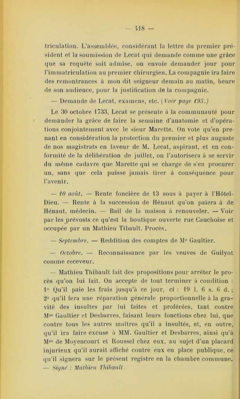 triculatioii. L’assemblée, considérant la lettre du premier pré- sident et la soumission de Lecat qui demande comme une grâce que sa requête soit admise, on envoie demander jour pour l'immatriculation au premier chirurgien. La compagnie ira faire des remontrances à mon dit seigneur demain au matin, heure de son audience, pour la justification de la compagnie. — Demande de Lecat, examens, etc. ( Voir paye 195.) Le 30 octobre 1733, Lecat se présente à la communauté pour demander la grâce de faire la semaine d’anatomie et d’opéra- tions conjointement avec le sieur Marette. On vote qu’en pre- nant en considération la protection du premier et plus auguste de nos magistrats en faveur de M. Lecat, aspirant, et en con- formité de la délibération de juillet, ou l’autorisera à se servir du même cadavre que Marette qui se charge de s’en procurer un, sans que cela puisse jamais tirer à conséquence pour l’avenir. — 10 août. — Rente foncière de 13 sous à payer à l’Hôtel- Dieu. — Rente à la succession de Hénaut qu’on paiera à de Hénaut, médecin. — Bail de la maison à renouveler. — Voir parles prévosts ce qu’est la boutique ouverte rue Cauchoise et occupée par un Mathieu Tibault. Procès. — Septembre. — Reddition des comptes de Me Gaultier. — Octobre. — Reconnaissance par les veuves de Guilyot comme receveur. Mathieu Thibault fait des propositions pour arrêter le pro- cès qu’on lui fait. On accepte de tout terminer à condition : 1° Qu’il paie les frais jusqu’à ce jour, ci : 19 1. 6 s. 6 d. ; 2° qu’il fera une réparation générale proportionnelle à la gra- vité des insultes par lui faites et proférées, tant contre M0S Gaultier et Desbarres, faisant leurs fonctions chez lui, que contre tous les autres maîtres qu’il a insultés, et, en outre, qu’il ira faire excuse à MM. Gaultier et Desbarres, ainsi qu’à Mes de Moyencourt et Roussel chez eux, au sujet d’un placard injurieux qu’il aurait affiché contre eux en place publique, ce qu’il signera sur le présent registre en la chambre commune. — Siyné : Mathieu Thibault.