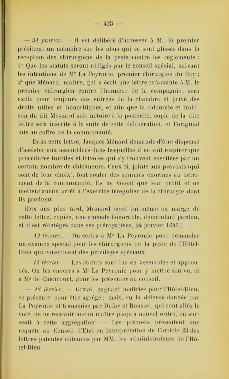 — 31 janvier. — 11 est délibéré d’adresser à M. le premier président un mémoire sur les abus qui se sont glissés dans la réception des chirurgiens de la peste contre les règlements : 1° Que les statuts seront rédigés par le conseil spécial, suivant les intentions de M° La Peyronie, premier chirurgien du Roy ; 2° que Ménard, maître, qui a écrit une lettre infamante à M. le premier chirurgien contre l’honneur de la compagnie, sera exclu pour toujours des entrées de la chambre et privé des droits utiles et honorifiques, et afin que la calomnie et trahi- son du dit Mesnard soit notoire à la postérité, copie de la dite lettre sera inscrite à la suite de cette délibération, et l’original mis au colïre de la communauté. — Dans cette lettre, Jacques Ménard demande d’être dispensé d’assister aux assemblées dans lesquelles il ne voit respirer que procédures inutiles et frivoles qui s’y trouvent suscitées par un certain nombre de chicaneurs. Ceux-ci, joints aux prévosts (qui sont de leur choix), font couler des sommes énormes au détri- ment de la communauté. Ils ne voient (pie leur profit et ne mettent aucun arrêt à l’exercice irrégulier de la chirurgie dont ils profitent. (Dix ans plus tard, Mesnard écrit lui-même en marge de cette lettre, copiée, une amende honorable, demandant pardon, et il est réintégré dans ses prérogatives, 24 janvier 1646.) — février. — On écrira à M0 La Peyronie pour demander un examen spécial pour les chirurgiens de la peste de l’Hôtel- Dieu qui constituent des privilèges spéciaux. — 14 février. — Les statuts sont lus en assemblée et approu- vés. On les enverra à M0 La Peyronie pour y mettre son vu, et à Me de Chancourt, pour les présenter au conseil. — 18 février. — Gravé, gagnant maîtrise pour l’Hôtel-Dieu, se présente pour être agrégé ; mais, vu la défense donnée par La Peyronie et transmise par Dufay et Roussel, qui sont allés le voir, de ne recevoir aucun maître jusqu’à nouvel ordre, on sur- seoit à cette aggrégation — Les prévosts présentent une requête au Conseil d’Etat en interprétation de l'article 25 des lettres patentes obtenues par MM. les administrateurs de l'Ilô- tel-Dieu.