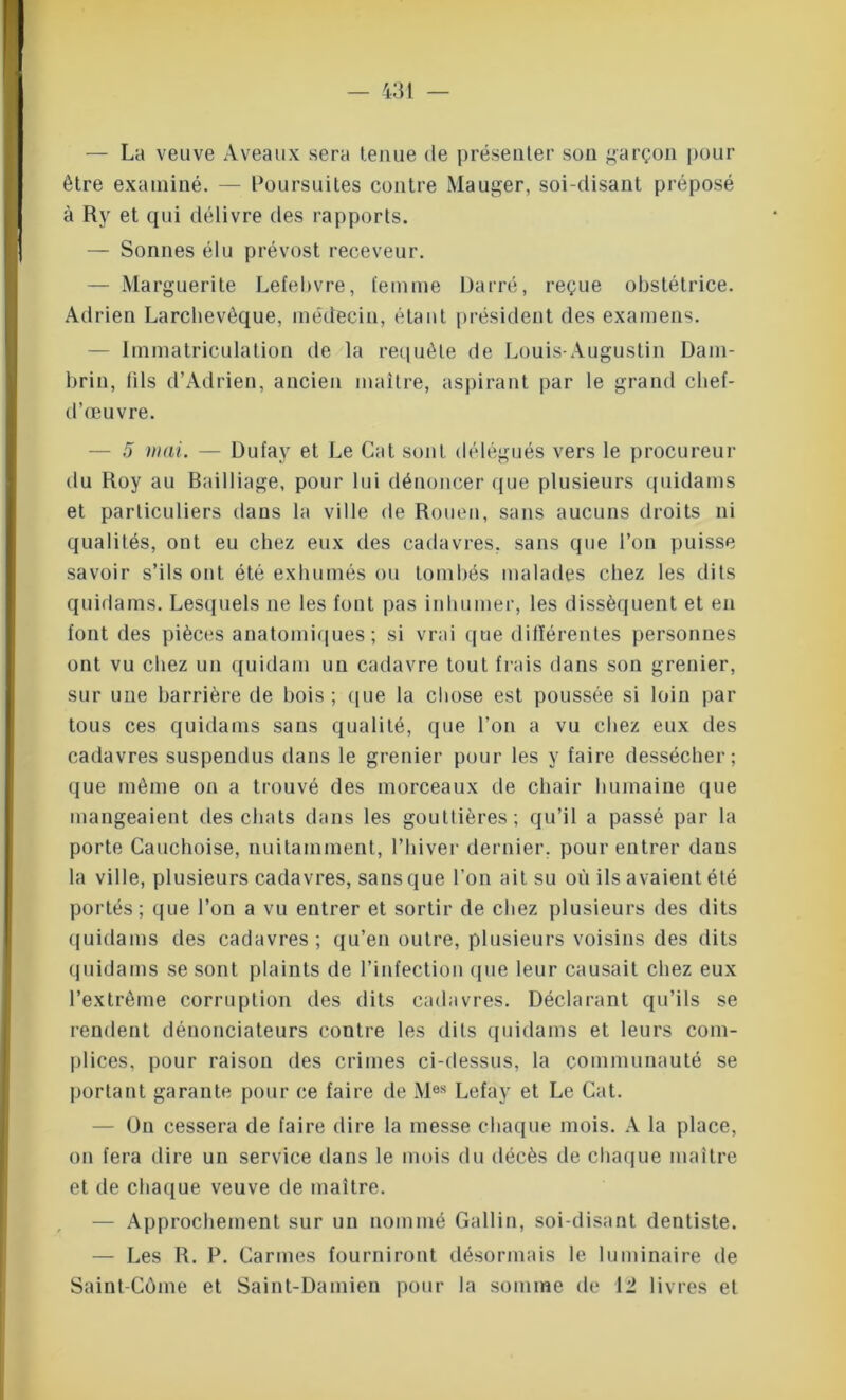 — La veuve Aveaux sera tenue de présenter son garçon pour être examiné. — Poursuites contre Mauger, soi-disant préposé à Ry et qui délivre des rapports. — Sonnes élu prévost receveur. — Marguerite Lefebvre, femme Darré, reçue obstétrice. Adrien Larchevèque, médecin, étant président des examens. Immatriculation de la requête de Louis-Augustin Dam- brin, fils d’Adrien, ancien maître, aspirant par le grand clief- d’œuvre. — 5 mai. — Dufay et Le Gat sont délégués vers le procureur du Roy au Bailliage, pour lui dénoncer que plusieurs quidams et particuliers dans la ville de Rouen, sans aucuns droits ni qualités, ont eu chez eux des cadavres, sans que l’on puisse savoir s’ils ont été exhumés ou tombés malades chez les dits quidams. Lesquels ne les font pas inhumer, les dissèquent et en font des pièces anatomiques; si vrai que dilïérentes personnes ont vu chez un quidam un cadavre tout frais dans son grenier, sur une barrière de bois; que la chose est poussée si loin par tous ces quidams sans qualité, que l’on a vu chez eux des cadavres suspendus dans le grenier pour les y faire dessécher; que même on a trouvé des morceaux de chair humaine que mangeaient des chats dans les gouttières; qu’il a passé par la porte Cauchoise, nuitamment, l’hiver dernier, pour entrer dans la ville, plusieurs cadavres, sans que l'on ait su où ils avaient été portés; que l’on a vu entrer et sortir de chez plusieurs des dits quidams des cadavres; qu’en outre, plusieurs voisins des dits quidams se sont plaints de l’infection (pie leur causait chez eux l’extrême corruption des dits cadavres. Déclarant qu’ils se rendent dénonciateurs contre les dits quidams et leurs com- plices, pour raison des crimes ci-dessus, la communauté se portant garante pour ce faire de Mes Lefay et Le Cat. — On cessera de faire dire la messe chaque mois. A la place, on fera dire un service dans le mois du décès de chaque maître et de chaque veuve de maître. — Approchement sur un nommé Gallin, soi-disant dentiste. — Les R. P. Carmes fourniront désormais le luminaire de Saint-Côme et Saint-Damien pour la somme de 12 livres et