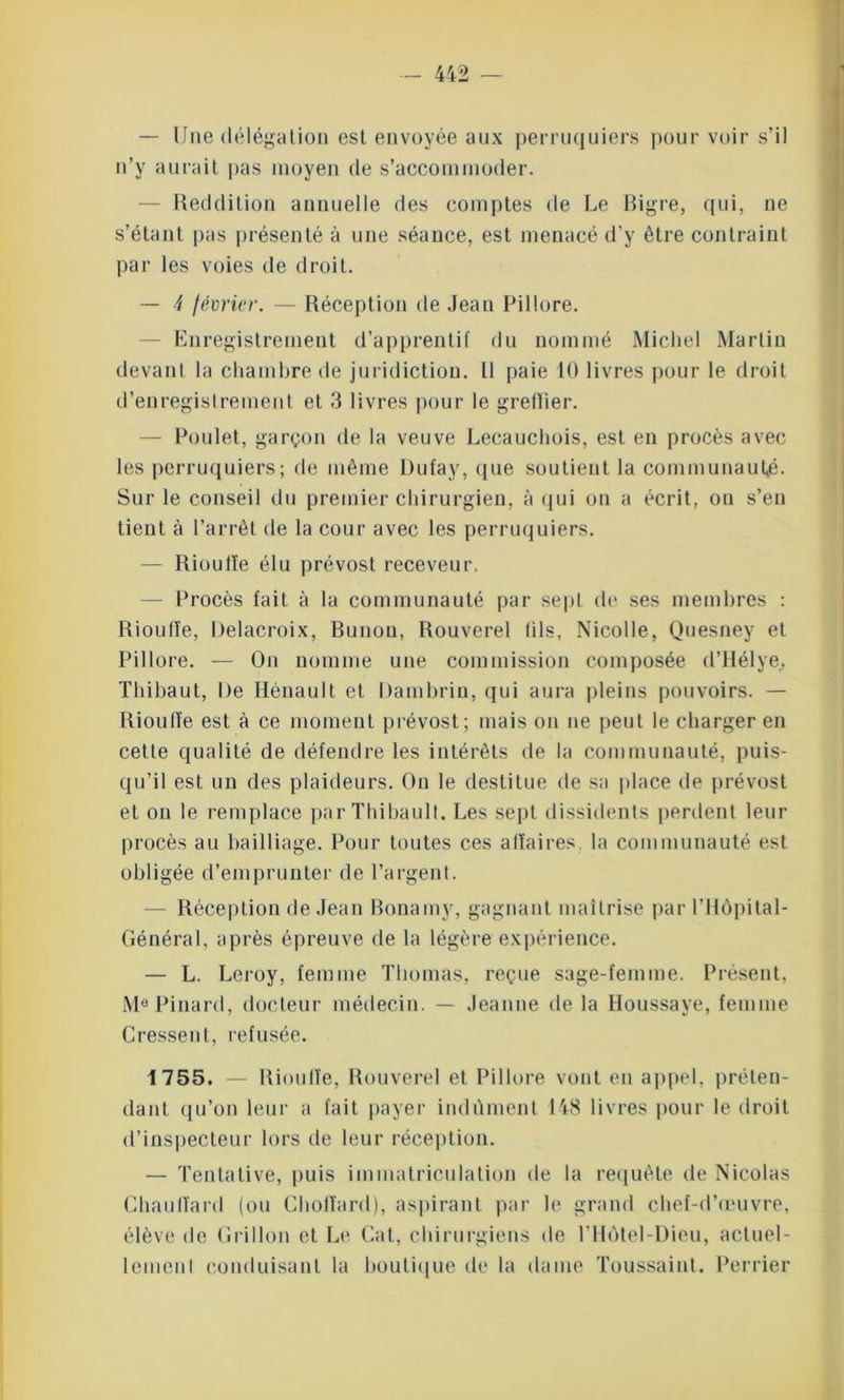 — Une délégation est envoyée aux perruquiers pour voir s’il n’y aurait pas moyen de s’accommoder. Reddition annuelle des comptes de Le Bigre, qui, ne s’étant pas présenté à une séance, est menacé d’y être contraint par les voies de droit. — ^ février. — Réception de Jean Pillore. Enregistrement d’apprenti!' du nommé Michel Martin devant la chambre de juridiction. Il paie 10 livres pour le droit d’enregistrement et 3 livres pour le gretlier. Poulet, garçon de la veuve Lecauchois, est eu procès avec les perruquiers; de même Dufay, que soutient la communauté. Sur le conseil du premier chirurgien, à qui on a écrit, ou s’en tient à l’arrêt de la cour avec les perruquiers. — Rioulte élu prévost receveur. — Procès fait à la communauté par sept de ses membres : Rioufîe, Delacroix, Bunou, Rouverel (ils, Nicolle, Quesney et Pillore. — On nomme une commission composée d’Hélye. Thibaut, De Hénault et Dambrin, qui aura pleins pouvoirs. — Rioulïe est à ce moment prévost; mais on ne peut le charger en cette qualité de défendre les intérêts de la communauté, puis- qu’il est un des plaideurs. On le destitue de sa place de prévost et on le remplace par Thibault. Les sept dissidents perdent leur procès au bailliage. Pour toutes ces affaires, la communauté est obligée d’emprunter de l’argent. Réception de Jean Bonamy, gagnant maîtrise par l’Hôpital- Général, après épreuve de la légère expérience. — L. Leroy, femme Thomas, reçue sage-femme. Présent, Me Pinard, docteur médecin. — Jeanne de la Houssaye, femme Cressent, refusée. 1755. — Rioulïe, Rouverel et Pillore vont en appel, préten- dant qu’on leur a fait payer indûment 148 livres pour le droit d’inspecteur lors de leur réception. — Tentative, puis immatriculation de la requête de Nicolas Chauffard (ou Choffard), aspirant par le grand chef-d’œuvre, élève de Grillon et Le Cat, chirurgiens de l’Hôtel-Dieu, actuel- lemenl conduisant la boutique de la dame Toussaint. Perrier