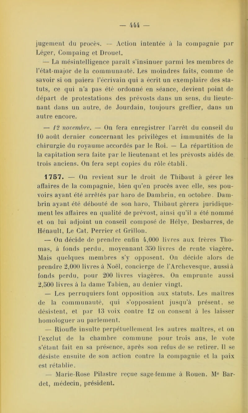 jugement du procès. -- Action intentée à la compagnie par Léger, Compaiug et Drouet. — La mésintelligence paraît s’insinuer parmi les membres de l’état-major de la communauté. Les moindres faits, comme de savoir si on paiera l’écrivain qui a écrit un exemplaire des sta- tuts, ce qui n’a pas été ordonné en séance, devient point de départ de protestations des prévosts dans un sens, du lieute- nant dans un autre, de Jourdain, toujours greffier, dans un autre encore. — 12 novembre. — On fera enregistrer l’arrêt du conseil du IÜ août dernier concernant les privilèges et immunités de la chirurgie du royaume accordés par le Roi. — La répartition de la capitation sera faite par le lieutenant et les prévosts aidés de trois anciens. On fera sept copies du rôle établi. 1757. — On revient sur le droit de Thibaut à gérer les affaires de la compagnie, bien qu’en procès avec elle, ses pou- voirs ayant été arrêtés par haro de Dambrin, en octobre. Dam- brin ayant été débouté de son liaro, Thibaut gérera juridique- ment les affaires en qualité de prévost, ainsi qu’il a été nommé et on lui adjoint un conseil composé de Hélye, Desbarres, de Hénault, Le Cat. Perrier et Grillon. — On décide de prendre enfin 4,000 livres aux frères Tho- mas, à fonds perdu, moyennant 350 livres de rente viagère. Mais quelques membres s’y opposent. On décide alors de prendre 2,000 livres à Noël, concierge de l’Archevesque, aussià fonds perdu, pour 200 livres viagères. On emprunte aussi 2,500 livres à la dame Tabien, au denier vingt. — Les perruquiers font opposition aux statuts. Les maîtres de la communauté, qui s’opposaient jusqu’à présent, se désistent, et par 13 voix contre 12 on consent à les laisser homologuer au parlement. — Riouffe insulte perpétuellement les autres maîtres, et on l’exclut de la chambre commune pour trois ans, le vote s’étant fait en sa présence, après son refus de se retirer. U se désiste ensuite de son action contre la compagnie et la paix est rétablie. Marie-Rose Pilastre reçue sage-femme à Rouen. M° Bar- det, médecin, président.