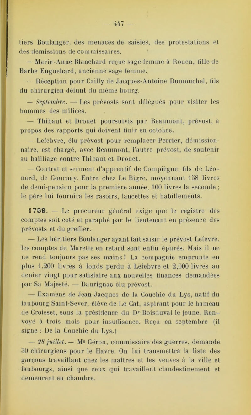 tiers Boulanger, des menaces de saisies, des protestations et des démissions de commissaires. — Marie-Anne Blanchard reçue sage-femme à Rouen, lille de Barbe Enguehard, ancienne sage femme. — Réception pour Cailly de Jacques-Antoine Dumouchel, fils du chirurgien défunt du même bourg. — Septembre. — Les prévosts sont délégués pour visiter les hommes des milices. — Thibaut et Drouet poursuivis par Beaumont, prévost, à propos des rapports qui doivent finir en octobre. - Lefebvre, élu prévost pour remplacer Perrier, démission- naire, est chargé, avec Beaumont, l’autre prévost, de soutenir au bailliage contre Thibaut et Drouet. — Contrat et serment d’apprentif de Compiègne, fils de Léo- nard, de Gouruay. Entre chez Le Bigre, moyennant 158 livres de demi-pension pour la première année, 100 livres la seconde ; le père lui fournira les rasoirs, lancettes et habillements. 1759. — Le procureur général exige que le registre des comptes soit coté et paraphé par le lieutenant en présence des prévosts et du greflier. — Les héritiers Boulanger ayant fait saisir le prévost Lefevre, les comptes de Marette en retard sont enfin épurés. Mais il ne ne rend toujours pas ses mains! La compagnie emprunte en plus 1,200 livres à fonds perdu à Lefebvre et 2,000 livres au denier vingt pour satisfaire aux nouvelles finances demandées par Sa Majesté. — Daurignac élu prévost. — Examens de Jean-Jacques de la Couchie du Lys, natif du faubourg Saint-Sever, élève de Le Cat, aspirant pour le hameau de Croisset, sous la présidence du Dr Boisduval le jeune. Ren- voyé à trois mois pour insuffisance. Reçu en septembre (il signe : De la Couchie du Lys.) — 28 juillet. — Me Géron, commissaire des guerres, demande 30 chirurgiens pour le Havre. On lui transmettra la liste des garçons travaillant chez les maîtres et les veuves à la ville et faubourgs, ainsi que ceux qui travaillent clandestinement et demeurent en chambre.