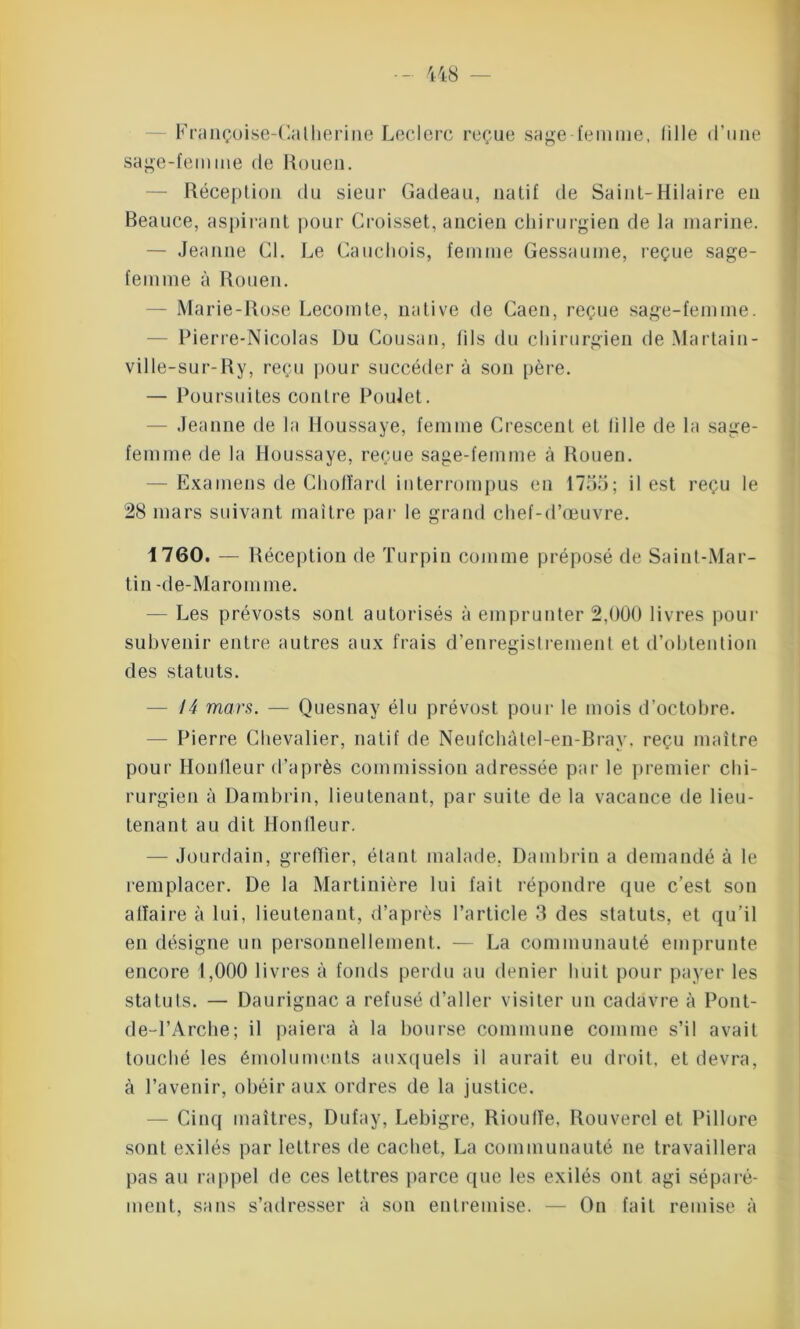 Françoise-Catherine Leclerc reçue sage femme, fille d’une sage-femme de Rouen. — Réception du sieur Cadeau, natif de Saint-Hilaire en Beauce, aspirant pour Croisset, ancien chirurgien de la marine. — Jeanne Cl. Le Cauchois, femme Gessaume, reçue sage- femme à Rouen. Marie-Rose Lecomte, native de Caen, reçue sage-femme. Pierre-Nicolas Du Gousan, fils du chirurgien de Martain- ville-sur-Ry, reçu pour succédera son père. — Poursuites contre Poulet. Jeanne de la Houssaye, femme Crescent et fille de la sage- femme de la Houssaye, reçue sage-femme à Rouen. — Examens de Chofïard interrompus en 1755; il est reçu le 28 mars suivant maître par le grand chef-d’œuvre. 1760. — Réception de Turpiu comme préposé de Saint-Mar- tin -de-Maromme. — Les prévosts sont autorisés à emprunter 2,000 livres pour subvenir entre autres aux frais d’enregistrement et d’obtention des statuts. — 14 mars. — Quesnay élu prévost pour le mois d’octobre. — Pierre Chevalier, natif de Neufchàlel-en-Bray. reçu maître pour Honfleur d’après commission adressée par le premier chi- rurgien à Dambrin, lieutenant, par suite de la vacance de lieu- tenant au dit Honfleur. — Jourdain, greffier, étant malade, Dambrin a demandé à le remplacer. De la Martinière lui fait répondre que c’est son affaire à lui, lieutenant, d’après l’article 3 des statuts, et qu’il en désigne un personnellement. — La communauté emprunte encore 1,000 livres à fonds perdu au denier huit pour payer les statuts. — Daurignac a refusé d’aller visiter un cadavre à Pont- de-l’Arche; il paiera à la bourse commune comme s’il avait touché les émoluments auxquels il aurait eu droit, et devra, à l’avenir, obéir aux ordres de la justice. — Cinq maîtres, Dufay, Lebigre, Rioufïe, Rouverel et Pillore sont exilés par lettres de cachet, La communauté ne travaillera pas au rappel de ces lettres parce que les exilés ont agi séparé- ment, sans s’adresser à son entremise. — On fait remise à