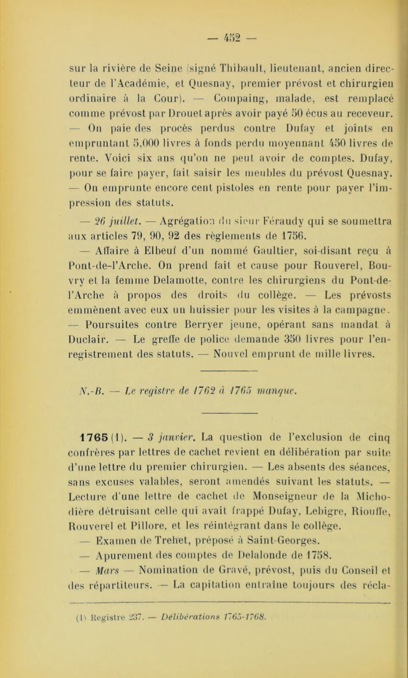 sur la rivière de Seine (signé Thibault, lieutenant, ancien direc- teur de T Académie, et Quesnay, premier prévost et chirurgien ordinaire à la Cour). — Compaing, malade, est remplacé comme prévost par Drouet après avoir payé 50 écus au receveur. On paie des procès perdus contre Dufay et joints en empruntant 5,000 livres à fonds perdu moyennant 450 livres de rente. Voici six ans qu’on ne peut avoir de comptes. Dufay, pour se faire payer, fait saisir les meubles du prévost Quesnay. On emprunte encore cent pistoles en rente pour payer l’im- pression des statuts. — 26* juillet. — Agrégation du sieur Féraudy qui se soumettra aux articles 79, 90, 92 des règlements de 1756. — Affaire à Elbeuf d’un nommé Gaultier, soi-disant reçu à Pont-de-l’Arche. On prend fait et cause pour Rouverel, Bou- vry et la femme Delamotte, contre les chirurgiens du Pont-de- l’Arche à propos des droits du collège. — Les prévosts emmènent avec eux un huissier pour les visites à la campagne. Poursuites contre Berryer jeune, opérant sans mandat à Duclair. — Le greffe de police demande 350 livres pour l’en- registrement des statuts. — Nouvel emprunt de mille livres. AT.-li. — Le registre de 1762 à I7(>.r> manque. 1765(1). — 3 janvier. La question de l’exclusion de cinq confrères par lettres de cachet revient eu délibération par suite d’une lettre du premier chirurgien. — Les absents des séances, sans excuses valables, seront amendés suivant les statuts. — Lecture d’une lettre de cachet de Monseigneur de la Micho- dière détruisant celle qui avait frappé Dufay, Lebigre, Rioufîe, Rouverel et Pillore, et les réintégrant dans le collège. — Examen de Trehet, préposé à Saint-Georges. — Apurement des comptes de Delalonde de 1758. — Mars — Nomination de Gravé, prévost, puis du Conseil el des répartiteurs. — La capitation entraîne toujours des récla- (h Registre -3~. — Délibérations 776,7-7768.