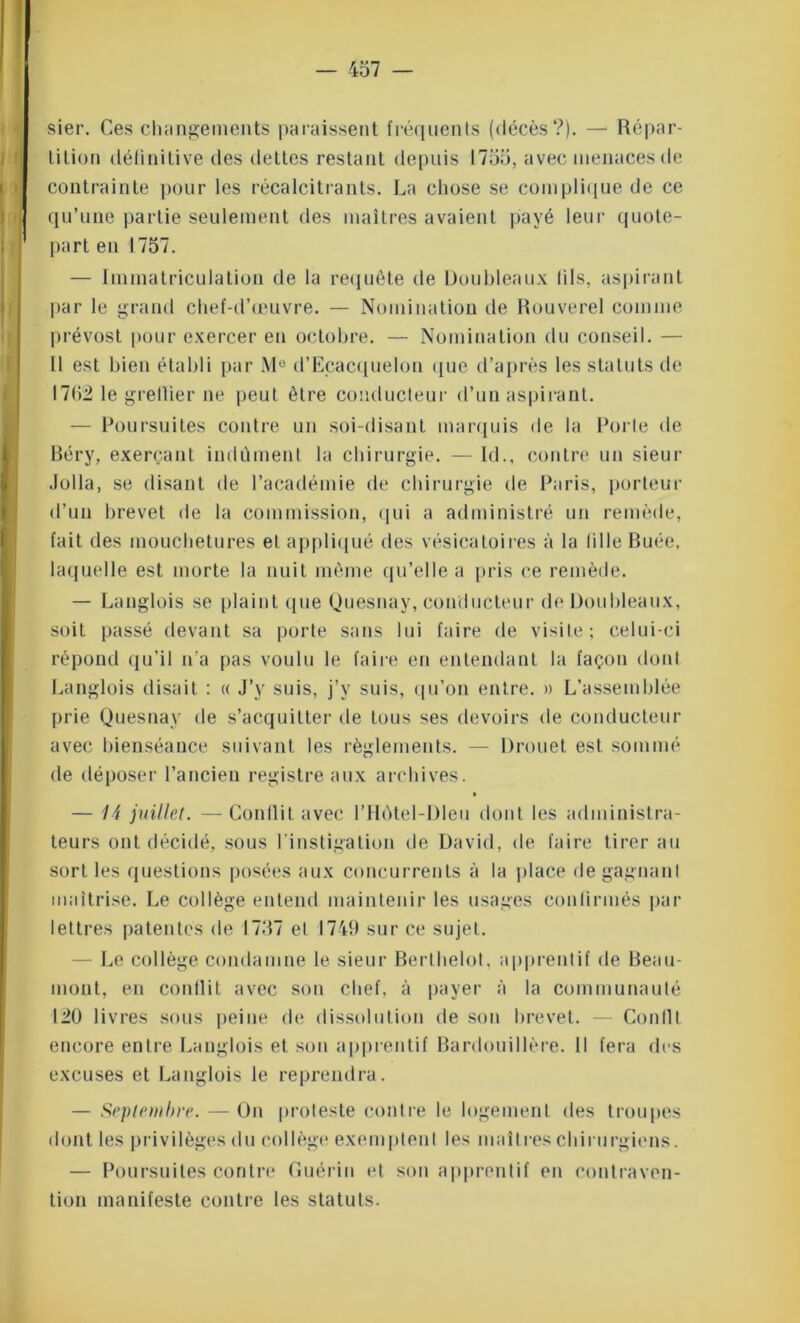 sier. Ces changements paraissent fréquents (décès?). — Répar- tition définitive des dettes restant depuis 1755, avec menaces de contrainte pour les récalcitrants. La chose se complique de ce qu’une partie seulement des maîtres avaient payé leur quote- part en 1757. — Immatriculation de la requête de Doubleaux lils, aspirant par le grand chef-d’œuvre. — Nomination de Rouverel comme prévost pour exercer en octobre. — Nomination du conseil. — Il est bien établi par M° d’Ecacquelon que d’après les statuts de 1702 le gretlier ne peut être conducteur d’un aspirant. — Poursuites contre un soi-disant marquis de la Porte de Béry, exerçant indûment la chirurgie. — Id., contre un sieur .loila, se disant de l’académie de chirurgie de Paris, porteur d’un brevet de la commission, qui a administré un remède, fait des mouchetures et appliqué des vésicatoires à la tille Buée, laquelle est morte la nuit même qu’elle a pris ce remède. — Langlois se plaint que Quesnay, conducteur de Doubleaux, soit passé devant sa porte sans lui faire de visite; celui-ci répond qu’il n’a pas voulu le faire en entendant la façon dont Langlois disait : « J’y suis, j’y suis, qu’on entre. » L’assemblée prie Quesnay de s’acquitter de tous ses devoirs de conducteur avec bienséance suivant les règlements. — Drouet est sommé de déposer l’ancien registre aux archives. — 14 juillet. — Conllit avec l’Hôtel-Dleu dont les administra- teurs ont décidé, sous l'instigation de David, de faire tirer au sort les questions posées aux concurrents à la place de gagnant maîtrise. Le collège entend maintenir les usages confirmés par lettres patentes de 1757 el 1749 sur ce sujet. - Le collège condamne le sieur Berlhelot, apprentif de Beau- mont, en conllit avec son chef, à payer à la communauté 120 livres sous peine de dissolution de son brevet. — Conllt encore entre Langlois et son apprentif Bardouillère. Il fera des excuses et Langlois le reprendra. — Septembre. — On proteste contre le logement des troupes dont les privilèges du collège exemptent les maîtres chirurgiens. — Poursuites contre Guérin et son apprentif en contraven- tion manifeste contre les statuts.