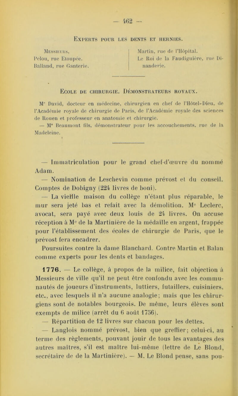 Experts pour les dents et hernies. Messieurs, Pelou, rue Etoupée. Balland, rue Ganterie. Martin, rue de l'Hôpital. Le Roi de la Faudiguière, rue Di- nanderie. Ecole de chirurgie. Démonstrateurs royaux. M David, docteur en médecine, chirurgien en chef de l’Hôtel-Dieu, de l’Académie royale de chirurgie de Paris, de l’Académie royale des sciences de Rouen et professeur en anatomie et chirurgie. — M° Beaumont lils, démonstrateur pour les accouchements, rue de la Madeleine. Immatriculation pour le grand chef-d’œuvre du nommé Adam. — Nomination de Leschevin comme prévost el du conseil. Comptes de Dobigny (224 livres de boni). — La vieille maison du collège n’étant plus réparable, le mur sera jeté lias et refait avec la démolition. Me Leclerc, avocat, sera payé avec deux louis de 24 livres. On accuse réception à M° de la Martiuière de la médaille en argent, frappée pour rétablissement des écoles de chirurgie de Paris, que le prévost fera encadrer. Poursuites contre la dame Blanchard. Contre Martin et Balan comme experts pour les dents et bandages. 4 776. — Le collège, à propos de la milice, fait objection à Messieurs de ville qu’il ne peut être confondu avec les commu- nautés de joueurs d’instruments, luttiers, futaillers, cuisiniers, etc., avec lesquels il n’a aucune analogie; mais que les chirur- giens sont de notables bourgeois. De même, leurs élèves sont exempts de milice (arrêt du b août 1756). Répartition de 12 livres sur chacun pour les dettes. Langlois nommé prévost, bien que greffier; celui-ci, au terme des règlements, pouvant jouir de tous les avantages des autres maîtres, s’il est maître lui-même (lettre de Le Blond,